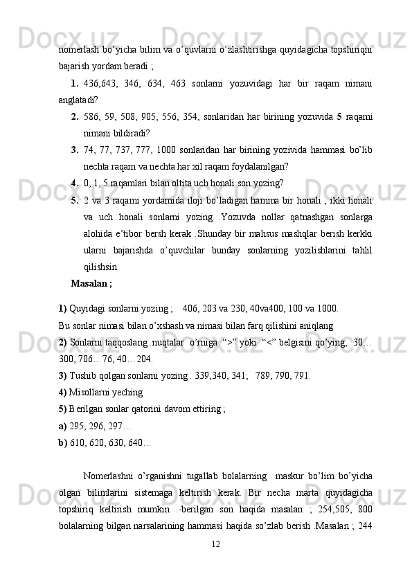 nomerlash  bo’yicha bilim va o’quvlarni o’zlashtirishga  quyidagicha topshiriqni
bajarish yordam beradi ;
1. 436,643,   346,   634,   463   sonlarni   yozuvidagi   har   bir   raqam   nimani
anglatadi? 
2. 586,   59,   508,   905,   556,   354,   sonlaridan   har   birining   yozuvida   5   raqami
nimani bildiradi? 
3. 74,   77,   737,   777,   1000   sonlaridan   har   birining   yozivida   hammasi   bo’lib
nechta raqam va nechta har xil raqam foydalanilgan? 
4. 0, 1, 5   raqamlari bilan oltita uch honali son yozing?
5. 2 va 3 raqami yordamida iloji bo’ladigan hamma bir honali , ikki honali
va   uch   honali   sonlarni   yozing   .Yozuvda   nollar   qatnashgan   sonlarga
alohida   e’tibor   bersh   kerak   .Shunday   bir   mahsus   mashqlar   berish   kerkki
ularni   bajarishda   o’quvchilar   bunday   sonlarning   yozilishlarini   tahlil
qilishsin
Masalan ; 
1)  Quyidagi sonlarni yozing ;    406, 203 va 230, 40va400, 100 va 1000. 
Bu sonlar nimasi bilan o’xshash va nimasi bilan farq qilishini aniqlang 
2)  Sonlarni taqqoslang .nuqtalar  o’rniga  “>” yoki  “<” belgisini qo’ying;  30…
300, 706…76, 40…204.  
3)  Tushib qolgan sonlarni yozing . 339,340, 341;   789, 790, 791.  
4)  Misollarni yeching 
5)  Berilgan sonlar qatorini davom ettiring ;
a)  295, 296, 297… 
b)  610, 620, 630, 640…    
Nomerlashni   o’rganishni   tugallab   bolalarning     maskur   bo’lim   bo’yicha
olgan   bilimlarini   sistemaga   keltirish   kerak.   Bir   necha   marta   quyidagicha
topshiriq   keltirish   mumkin   .-berilgan   son   haqida   masalan   ;   254,505,   800
bolalarning bilgan narsalarining hammasi  haqida so’zlab berish .Masalan  ;  244
12 