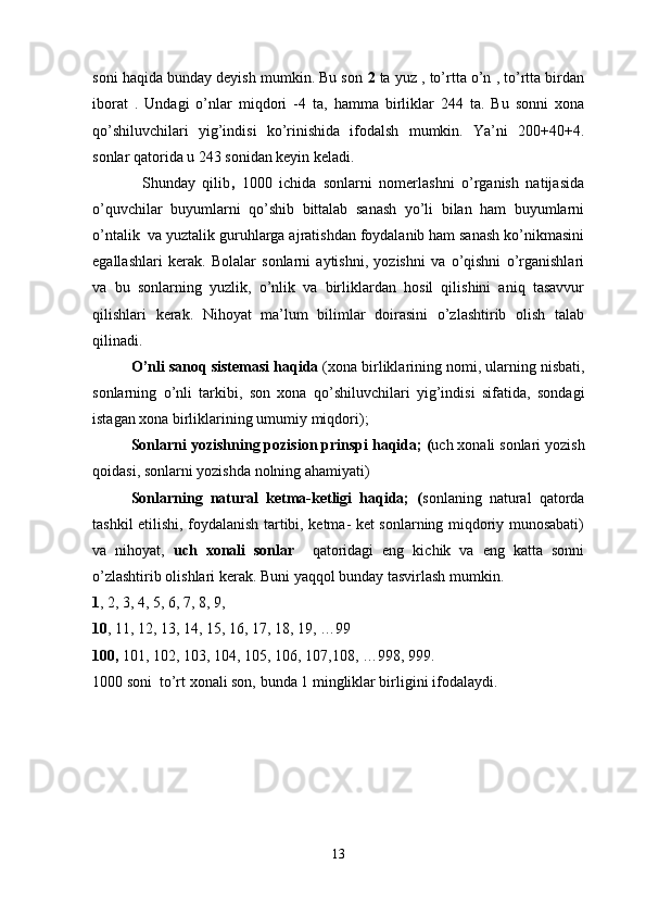 soni haqida bunday deyish mumkin. Bu son  2  ta yuz , to’rtta o’n , to’rtta birdan
iborat   .   Undagi   o’nlar   miqdori   -4   ta,   hamma   birliklar   244   ta.   Bu   sonni   xona
qo’shiluvchilari   yig’indisi   ko’rinishida   ifodalsh   mumkin.   Ya’ni   200+40+4.
sonlar qatorida u 243 sonidan keyin keladi.  
              Shunday   qilib ,   1000   ichida   sonlarni   nomerlashni   o’rganish   natijasida
o’quvchilar   buyumlarni   qo’shib   bittalab   sanash   yo’li   bilan   ham   buyumlarni
o’ntalik  va yuztalik guruhlarga ajratishdan foydalanib ham sanash ko’nikmasini
egallashlari   kerak.   Bolalar   sonlarni   aytishni,   yozishni   va   o’qishni   o’rganishlari
va   bu   sonlarning   yuzlik,   o’nlik   va   birliklardan   hosil   qilishini   aniq   tasavvur
qilishlari   kerak.   Nihoyat   ma’lum   bilimlar   doirasini   o’zlashtirib   olish   talab
qilinadi. 
O ’ nli   sanoq   sistemasi   haqida   ( xona   birliklarining   nomi ,  ularning   nisbati ,
sonlarning   o ’ nli   tarkibi ,   son   xona   qo ’ shiluvchilari   yig ’ indisi   sifatida ,   sondagi
istagan   xona   birliklarining   umumiy   miqdori );
Sonlarni   yozishning   pozision   prinspi   haqida ; ( uch   xonali   sonlari   yozish
qoidasi ,  sonlarni   yozishda   nolning   ahamiyati ) 
Sonlarning   natural   ketma-ketligi   haqida;   ( sonlaning   natural   qatorda
tashkil etilishi, foydalanish tartibi, ketma- ket sonlarning miqdoriy munosabati)
va   nihoyat,   uch   xonali   sonlar     qatoridagi   eng   kichik   va   eng   katta   sonni
o’zlashtirib olishlari kerak. Buni yaqqol bunday tasvirlash mumkin.
1 , 2, 3, 4, 5, 6, 7, 8, 9, 
10 , 11, 12, 13, 14, 15, 16, 17, 18, 19, …99
100,  101, 102, 103, 104, 105, 106, 107,108, …998, 999.
1000   soni  to’rt xonali son, bunda 1 mingliklar birligini ifodalaydi. 
13 