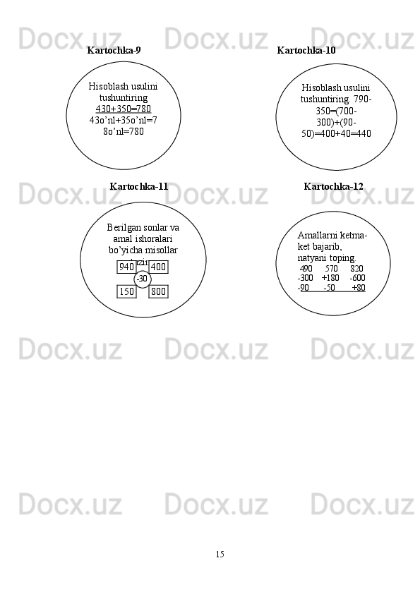       Kartochka-9                                                       Kartochka-10
                Kartochka -11                                                          Kartochka -12
15 Hisoblash usulini 
tushuntiring. 790-
350=(700-
300)+(90-
50)=400+40=440Hisoblash usulini 
tushuntiring
430+350=780
43o’nl+35o’nl=7
8o’nl=780
Berilgan sonlar va 
amal ishoralari 
bo’yicha misollar 
tuzing
    Amallarni ketma-
ket bajarib, 
natyani toping. 
  490      570      820
-300    +180     -600
- 90       -50        +80400940
800150 -30 
