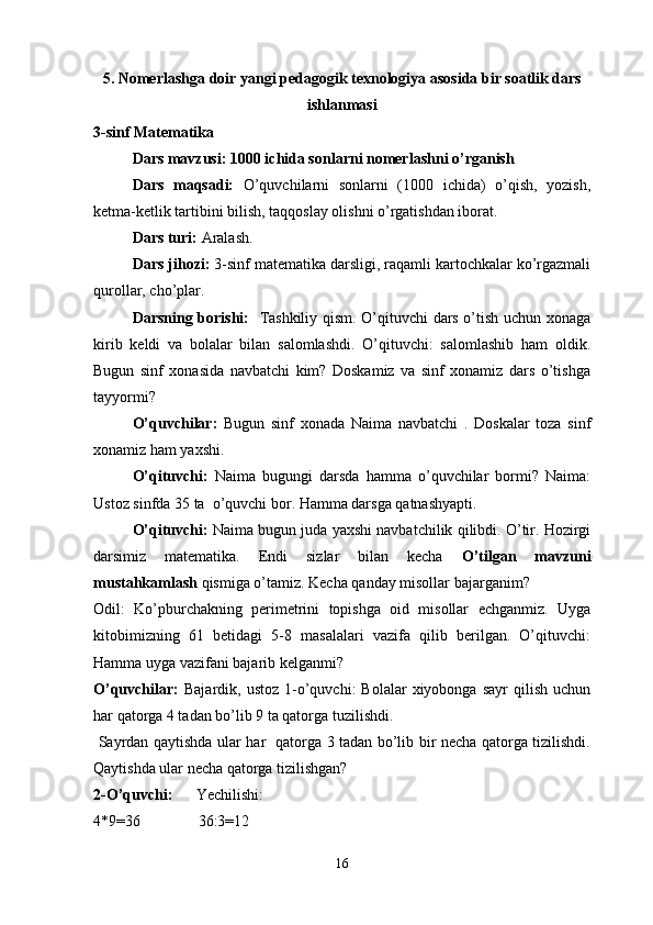 5. Nomerlashga doir yangi pedagogik texnologiya asosida bir soatlik dars
ishlanmasi
3-sinf Matematika 
Dars mavzusi: 1000 ichida sonlarni nomerlashni o’rganish 
Dars   maqsadi:   O’quvchilarni   sonlarni   (1000   ichida)   o’qish,   yozish,
ketma-ketlik tartibini bilish, taqqoslay olishni o’rgatishdan iborat. 
Dars turi:  Aralash.
Dars jihozi:  3-sinf matematika darsligi, raqamli kartochkalar ko’rgazmali
qurollar, cho’plar.
Darsning borishi:     Tashkiliy qism. O’qituvchi dars o’tish uchun xonaga
kirib   keldi   va   bolalar   bilan   salomlashdi.   O’qituvchi:   salomlashib   ham   oldik.
Bugun   sinf   xonasida   navbatchi   kim?   Doskamiz   va   sinf   xonamiz   dars   o’tishga
tayyormi?
O’quvchilar:   Bugun   sinf   xonada   Naima   navbatchi   .   Doskalar   toza   sinf
xonamiz ham yaxshi. 
O’qituvchi:   Naima   bugungi   darsda   hamma   o’quvchilar   bormi?   Naima:
Ustoz sinfda 35 ta  o’quvchi bor. Hamma darsga qatnashyapti.
O’qituvchi:  Naima bugun juda yaxshi navbatchilik qilibdi. O’tir. Hozirgi
darsimiz   matematika.   Endi   sizlar   bilan   kecha   O’tilgan   mavzuni
mustahkamlash  qismiga o’tamiz. Kecha qanday misollar bajarganim?
Odil:   Ko’pburchakning   perimetrini   topishga   oid   misollar   echganmiz.   Uyga
kitobimizning   61   betidagi   5-8   masalalari   vazifa   qilib   berilgan.   O’qituvchi:
Hamma uyga vazifani bajarib kelganmi?
O’quvchilar:   Bajardik,  ustoz   1-o’quvchi:   Bolalar   xiyobonga  sayr  qilish  uchun
har qatorga 4 tadan bo’lib 9 ta qatorga tuzilishdi.
  Sayrdan qaytishda ular har   qatorga 3 tadan bo’lib bir necha qatorga tizilishdi.
Qaytishda ular necha qatorga tizilishgan?
2-O’quvchi:       Yechilishi:
4*9=36               36:3=12
16 