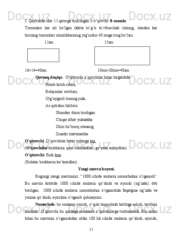 J :  Qaytishda   ular  12  qatorga   tizilishgan  3- o ’ quvchi :  8- masala
Tomonlari   har   xil   bo’lgan   ikkita   to’g’ri   to’rtburchak   chizing,   ulardan   har
birining tomonlari uzunliklarining yig’indisi 40 smga teng bo’lsin.
                   12sm                                                  15sm
16+24=40sm                                                  10sm+30sm=40sm
Quvnoq daqiqa.   O’qituvchi o’quvchilar bilan birgalikda:
Hisob-kitob ishini,
Bolajonlar sevibsiz,
Ulg’aygach buning juda,
As qotishin bilibsiz.
Shunday doim tirishgan
Chiqar albat yuksakka
Olim bo’lmoq istasang
Zinadir matematika.
O’qituvchi : O’quvchilar hozir sizlarga  tun.
( O’quvchilar  boshlarini quyi solishadilar, go’yoki uxlaydilar).
O’qituvchi:  Endi  kun . 
(Bolalar boshlarini ko’taradilar)
Yangi mavzu bayoni.
Bugungi yangi mavzumiz: “1000 ichida sonlarni nomerlashni o’rganish”.
Bu   mavzu   kitobda   1000   ichida   sonlarni   qo’shish   va   ayirish   (og’zaki)   deb
berilgan.     1000   ichida   sonlarni   nomerlashni   o’rganishda   faqatgina   og’zaki   va
yozma qo’shish, ayirishni o’rganib qolmaymiz.
Nomerlash-  bu sonlarni yozish, o’qish taqqoslash tartibga solish, tartibini
bilishdir. O’qituvchi bu qoidaga asoslanib o’quvchilarga tushuntiradi: Biz sizlar
bilan   bu   mavzuni   o’rganishdan   oldin   100   lik   ichida   sonlarni   qo’shish,   ayirish,
17 