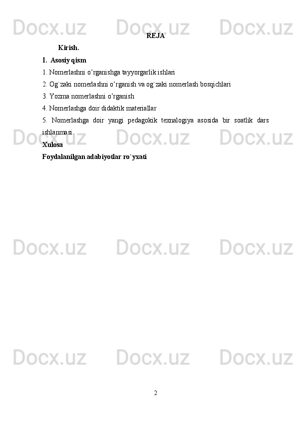 REJA
          Kirish. 
I.  Asosiy qism  
1. Nomerlashni o’rganishga tayyorgarlik ishlari             
2. Og`zaki nomerlashni o’rganish va og`zaki nomerlash bosqichlari  
3. Yozma nomerlashni o’rganish 
4. Nomerlashga doir didaktik materiallar 
5.   Nomerlashga   doir   yangi   pedagokik   texnalogiya   asosida   bir   soatlik   dars
ishlanmasi.
Xulosa
Foydalanilgan adabiyotlar ro`yxati 
2 