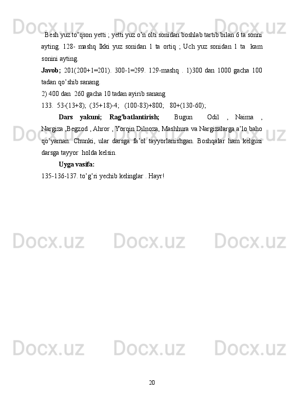    Besh yuz to’qson yetti ; yetti yuz o’n olti sonidan boshlab tartib bilan 6 ta sonni
ayting.   128-   mashq   Ikki   yuz   sonidan   1   ta   ortiq   ;   Uch   yuz   sonidan   1   ta     kam
sonini ayting. 
Javob;   201(200+1=201).   300-1=299.   129-mashq   .   1)300   dan   1000   gacha   100
tadan qo’shib sanang.
2) 400 dan  260 gacha 10 tadan ayirib sanang 
133.  53-(13+8);  (35+18)-4;   (100-83)+800;   80+(130-60); 
Dars   yakuni;   Rag’batlantirish;     Bugun     Odil   ,   Naima   ,
Nargiza ,Begzod , Ahror , Yorqin Dilnoza, Mashhura va Nargizalarga a’lo baho
qo’yaman.   Chunki,   ular   darsga   fa’ol   tayyorlanishgan.   Boshqalar   ham   kelgusi
darsga tayyor  holda kelsin.        
  Uyga vasifa: 
135-136-137. to’g’ri yechib kelinglar . Hayr! 
20 