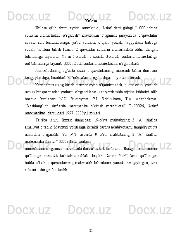 Xulosa
Xulosa   qilib   shuni   aytish   mumkinki,   3-sinf   darsligidagi   “1000   ichida
sonlarni   nomerlashni   o’rganish”   mavzusini   o’rganish   jarayonida   o’quvchilar
avvalo   son   tushunchasiga,   ya’ni   sonlarni   o’qish,   yozish,   taqqoslash   tartibga
solish,   tartibini   bilish   lozim.   O ’ quvchilar   sonlarni   nomerlashda   oldin   olingan
bilimlariga   tayanadi .   Ya ’ ni   1- xonali ,   2- xonali ,   3- xonali   sonlarni   nomerlashga
oid   bilimlariga   tayanib  1000  ichida   sonlarni   nomerlashni   o ’ rganishadi .
Nomerlashning   og’zaki   usuli   o’quvchilarning   matemik   bilim   doirasini
kengaytirishga, hisoblash ko’nikmalarini egallashga      yordam beradi. 
Kura ishimizning kirish qismida aytib o’tganimizdek, bu mavzuni yoritish
uchun bir  qator  adabiyotlarni o’rgandik va ular yordamida tajriba ishlarini  olib
bordik.   Jumladan:   N.U.   Bikboyeva,   P.I.   Sidelnikova,   T.A.   Adanbekova.
“Boshlang’ich   sinflarda   matematika   o’qitish   metodikasi”   T.-20096,   3-sinf
matematikasi darsliklari 1997, 2003yil sonlari. 
Tajriba   ishini   Jizzax   shahridagi   19-o’rta   maktabning   3   “A”   sinfida
amaliyot o’tadik. Mavzuni yoritishga kerakli barcha adabiyotlarni tanqidiy nuqta
nazardan   o’rgandik.   Ya.   P.T.   asosida   9   o’rta   maktabning   3   “A”   sinfida
matematika fanida “1000 ichida sonlarni 
nomerlashni o’rganish” mavzusida dars o’tdik. Ular bilan o’tkazgan ishlarimizni
qo’llangan   metodik   ko’rsatma   ishlab   chiqdik.   Darsni   YaPT   larni   qo’llangan
holda   o’tsak   o’quvchilarning   matematik   bilimlarini   yanada   kengaytirgan,   dars
sifatini oshirgan bo’lardik.    
21 