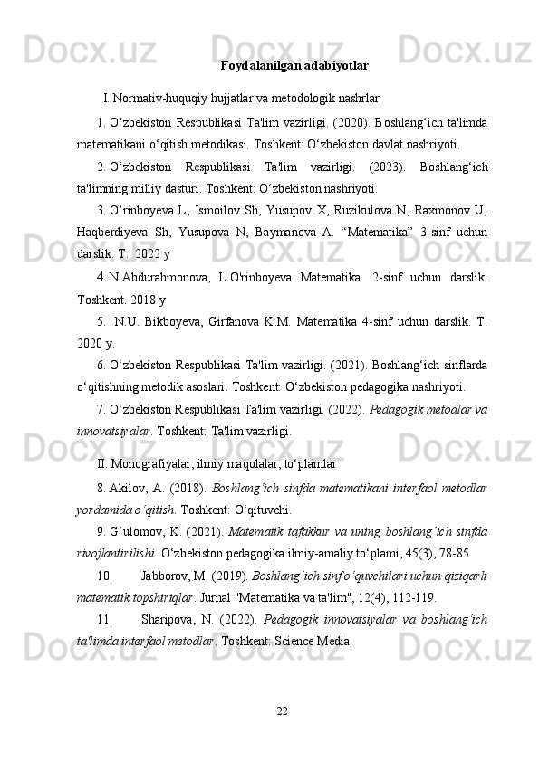 Foydalanilgan adabiyotlar
I. Normativ-huquqiy hujjatlar va metodologik nashrlar
1. O‘zbekiston   Respublikasi   Ta'lim   vazirligi.   (2020).   Boshlang‘ich   ta'limda
matematikani o‘qitish metodikasi .   Toshkent: O‘zbekiston davlat nashriyoti.
2. O‘zbekiston   Respublikasi   Ta'lim   vazirligi.   (2023).   Boshlang‘ich
ta'limning milliy dasturi .  Toshkent: O‘zbekiston nashriyoti.
3. O’rinboyeva   L,   Ismoilov   Sh,   Yusupov   X,   Ruzikulova   N,   Raxmonov   U,
Haqberdiyeva   Sh,   Yusupova   N,   Baymanova   A.   “Matematika”   3-sinf   uchun
darslik.  T .  2022  y
4. N.Abdurahmonova,   L.O'rinboyeva   Matematika.   2-sinf   uchun   darslik.
Toshkent. 2018 y
5.   N.U.   Bikboy е va,   Girfanova   K.M.   Matematika   4-sinf   uchun   darslik.   T.
2020 y.
6. O‘zbekiston Respublikasi Ta'lim vazirligi. (2021).   Boshlang‘ich sinflarda
o‘qitishning metodik asoslari . Toshkent: O‘zbekiston pedagogika nashriyoti.
7. O‘zbekiston Respublikasi Ta'lim vazirligi. (2022).  Pedagogik metodlar va
innovatsiyalar . Toshkent: Ta'lim vazirligi.
II. Monografiyalar, ilmiy maqolalar, to‘plamlar
8. Akilov,   A.   (2018).   Boshlang‘ich   sinfda   matematikani   interfaol   metodlar
yordamida o‘qitish . Toshkent: O‘qituvchi.
9. G‘ulomov,   K.   (2021).   Matematik   tafakkur   va   uning   boshlang‘ich   sinfda
rivojlantirilishi .  O‘zbekiston pedagogika ilmiy-amaliy to‘plami, 45(3), 78-85.
10. Jabborov, M. (2019).  Boshlang‘ich sinf o‘quvchilari uchun qiziqarli
matematik topshiriqlar .  Jurnal "Matematika va ta'lim", 12(4), 112-119.
11. Sharipova,   N.   (2022).   Pedagogik   innovatsiyalar   va   boshlang‘ich
ta'limda interfaol metodlar .  Toshkent: Science Media.
22 