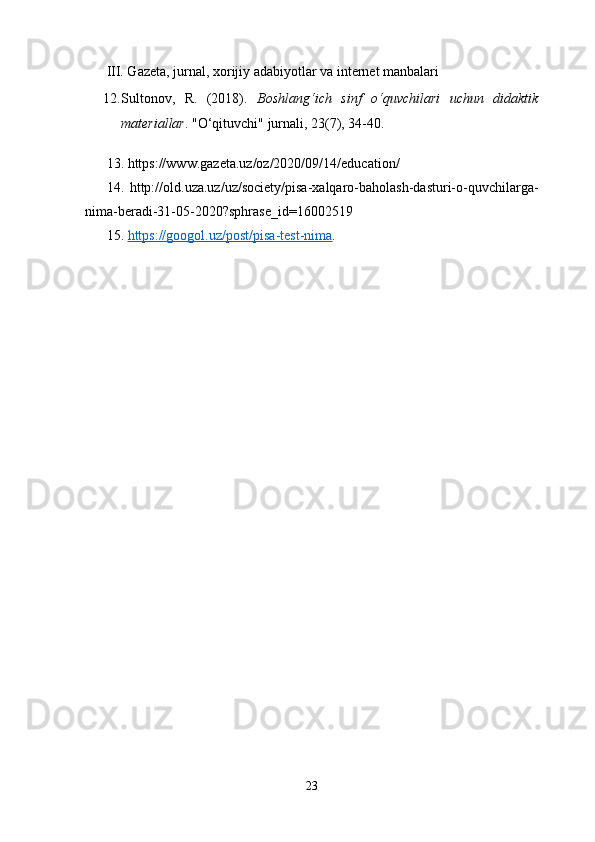 III. Gazeta, jurnal, xorijiy adabiyotlar va internet manbalari
12. Sultonov,   R.   (2018).   Boshlang‘ich   sinf   o‘quvchilari   uchun   didaktik
materiallar .  "O‘qituvchi" jurnali, 23(7), 34-40.
13.  https://www.gazeta.uz/oz/2020/09/14/education/
14.   http://old.uza.uz/uz/society/pisa-xalqaro-baholash-dasturi-o-quvchilarga-
nima-beradi-31-05-2020?sphrase_id=16002519 
15.  https://googol.uz/post/pisa-test-nima .
23 