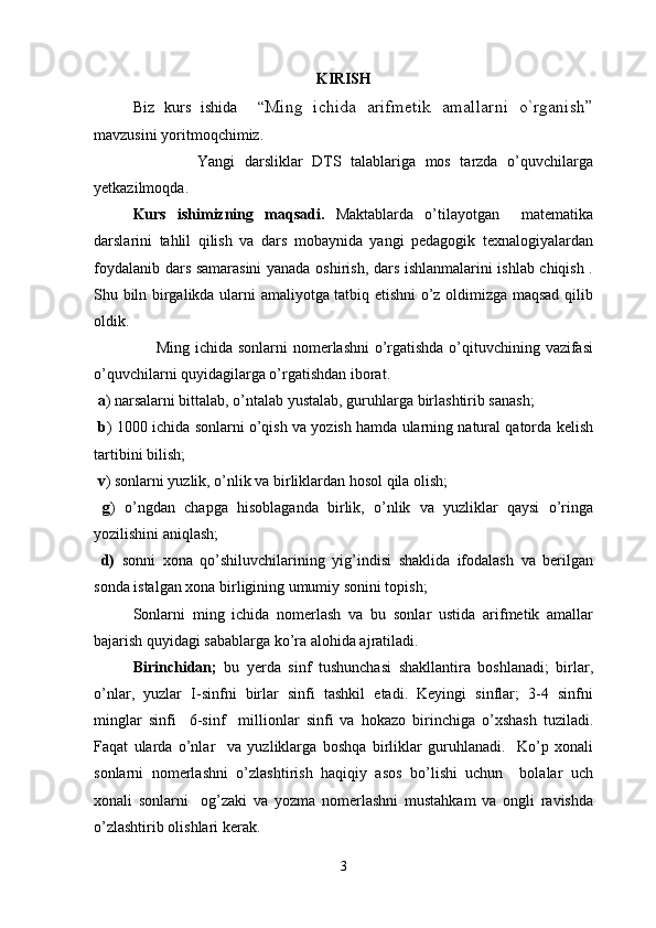 KIRISH
Biz   kurs   ishida     “ Ming   ichida   arifmetik   amallarni   o`rganish”
mavzusini yoritmoqchimiz. 
                      Yangi   darsliklar   DTS   talablariga   mos   tarzda   o’quvchilarga
yetkazilmoqda. 
Kurs   ishimizning   maqsadi.   Maktablarda   o’tilayotgan     matematika
darslarini   tahlil   qilish   va   dars   mobaynida   yangi   pedagogik   texnalogiyalardan
foydalanib dars samarasini yanada oshirish, dars ishlanmalarini ishlab chiqish .
Shu biln birgalikda ularni amaliyotga tatbiq etishni o’z oldimizga maqsad qilib
oldik.
                       Ming ichida sonlarni nomerlashni o’rgatishda o’qituvchining vazifasi
o’quvchilarni quyidagilarga o’rgatishdan iborat. 
  a ) narsalarni bittalab, o’ntalab yustalab, guruhlarga birlashtirib sanash; 
 b ) 1000 ichida sonlarni o’qish va yozish hamda ularning natural qatorda kelish
tartibini bilish; 
 v ) sonlarni yuzlik, o’nlik va birliklardan hosol qila olish; 
  g )   o’ngdan   chapga   hisoblaganda   birlik,   o’nlik   va   yuzliklar   qaysi   o’ringa
yozilishini aniqlash;
  d)   sonni   xona   qo’shiluvchilarining   yig’indisi   shaklida   ifodalash   va   berilgan
sonda istalgan xona birligining umumiy sonini topish; 
  Sonlarni   ming   ichida   nomerlash   va   bu   sonlar   ustida   arifmetik   amallar
bajarish quyidagi sabablarga ko’ra alohida ajratiladi.   
Birinchidan;   bu   yerda   sinf   tushunchasi   shakllantira   boshlanadi;   birlar,
o’nlar,   yuzlar   I-sinfni   birlar   sinfi   tashkil   etadi.   Keyingi   sinflar;   3-4   sinfni
minglar   sinfi     6-sinf     millionlar   sinfi   va   hokazo   birinchiga   o’xshash   tuziladi.
Faqat   ularda   o’nlar     va   yuzliklarga   boshqa   birliklar   guruhlanadi.     Ko’p   xonali
sonlarni   nomerlashni   o’zlashtirish   haqiqiy   asos   bo’lishi   uchun     bolalar   uch
xonali   sonlarni     og’zaki   va   yozma   nomerlashni   mustahkam   va   ongli   ravishda
o’zlashtirib olishlari kerak.   
3 