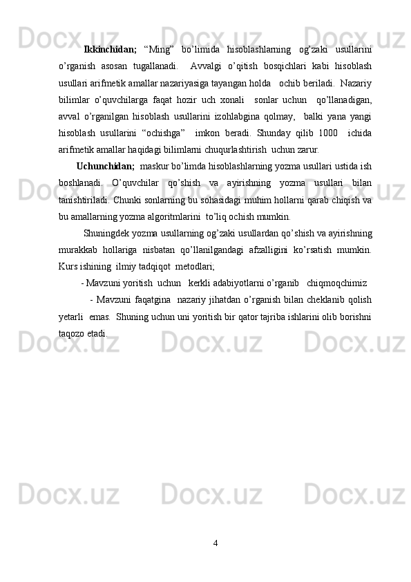 Ikkinchidan;   “Ming”   bo’limida   hisoblashlarning   og’zaki   usullarini
o’rganish   asosan   tugallanadi.     Avvalgi   o’qitish   bosqichlari   kabi   hisoblash
usullari arifmetik amallar nazariyasiga tayangan holda   ochib beriladi.  Nazariy
bilimlar   o’quvchilarga   faqat   hozir   uch   xonali     sonlar   uchun     qo’llanadigan,
avval   o’rganilgan   hisoblash   usullarini   izohlabgina   qolmay,     balki   yana   yangi
hisoblash   usullarini   “ochishga”     imkon   beradi.   Shunday   qilib   1000     ichida
arifmetik amallar haqidagi bilimlarni chuqurlashtirish  uchun zarur. 
        Uchunchidan;   maskur bo’limda hisoblashlarning yozma usullari ustida ish
boshlanadi.   O’quvchilar   qo’shish   va   ayirishning   yozma   usullari   bilan
tanishtiriladi. Chunki sonlarning bu sohasidagi muhim hollarni qarab chiqish va
bu amallarning yozma algoritmlarini  to’liq ochish mumkin.
Shuningdek   yozma   usullarning   og ’ zaki   usullardan   qo ’ shish   va   ayirishning
murakkab   hollariga   nisbatan   qo ’ llanilgandagi   afzalligini   ko ’ rsatish   mumkin .
Kurs ishining  ilmiy tadqiqot  metodlari; 
         - Mavzuni yoritish  uchun   kerkli adabiyotlarni o’rganib   chiqmoqchimiz 
                  -   Mavzuni   faqatgina     nazariy  jihatdan   o’rganish   bilan  cheklanib   qolish
yetarli  emas.  Shuning uchun uni yoritish bir qator tajriba ishlarini olib borishni
taqozo etadi.   
4 