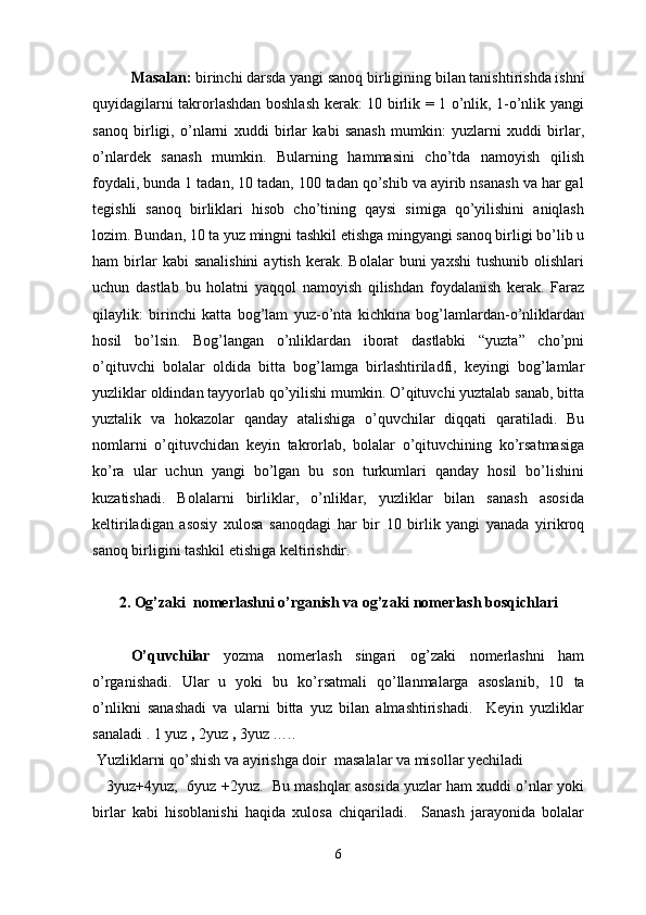 Masalan:  birinchi darsda yangi sanoq birligining   bilan tanishtirishda ishni
quyidagilarni takrorlashdan boshlash kerak: 10 birlik = 1 o’nlik, 1-o’nlik yangi
sanoq   birligi,   o’nlarni   xuddi   birlar   kabi   sanash   mumkin:   yuzlarni   xuddi   birlar,
o’nlardek   sanash   mumkin.   Bularning   hammasini   cho’tda   namoyish   qilish
foydali, bunda 1 tadan, 10 tadan, 100 tadan qo’shib va ayirib nsanash va har gal
tegishli   sanoq   birliklari   hisob   cho’tining   qaysi   simiga   qo’yilishini   aniqlash
lozim. Bundan, 10 ta yuz mingni tashkil etishga mingyangi sanoq birligi bo’lib u
ham   birlar  kabi  sanalishini  aytish   kerak.   Bolalar   buni   yaxshi  tushunib   olishlari
uchun   dastlab   bu   holatni   yaqqol   namoyish   qilishdan   foydalanish   kerak.   Faraz
qilaylik:   birinchi   katta   bog’lam   yuz-o’nta   kichkina   bog’lamlardan-o’nliklardan
hosil   bo’lsin.   Bog’langan   o’nliklardan   iborat   dastlabki   “yuzta”   cho’pni
o’qituvchi   bolalar   oldida   bitta   bog’lamga   birlashtiriladfi,   keyingi   bog’lamlar
yuzliklar oldindan tayyorlab qo’yilishi mumkin. O’qituvchi yuztalab sanab, bitta
yuztalik   va   hokazolar   qanday   atalishiga   o’quvchilar   diqqati   qaratiladi.   Bu
nomlarni   o’qituvchidan   keyin   takrorlab,   bolalar   o’qituvchining   ko’rsatmasiga
ko’ra   ular   uchun   yangi   bo’lgan   bu   son   turkumlari   qanday   hosil   bo’lishini
kuzatishadi.   Bolalarni   birliklar,   o’nliklar,   yuzliklar   bilan   sanash   asosida
keltiriladigan   asosiy   xulosa   sanoqdagi   har   bir   10   birlik   yangi   yanada   yirikroq
sanoq birligini tashkil etishiga keltirishdir.   
2. Og’zaki  nomerlashni o’rganish va og’zaki nomerlash bosqichlari
  O’quvchilar   yozma   nomerlash   singari   og’zaki   nomerlashni   ham
o’rganishadi.   Ular   u   yoki   bu   ko’rsatmali   qo’llanmalarga   asoslanib,   10   ta
o’nlikni   sanashadi   va   ularni   bitta   yuz   bilan   almashtirishadi.     Keyin   yuzliklar
sanaladi . 1 yuz  ,  2yuz  ,  3yuz …..
 Yuzliklarni qo’shish va ayirishga doir  masalalar va misollar yechiladi  
    3yuz+4yuz;  6yuz +2yuz.  Bu mashqlar asosida yuzlar ham xuddi o’nlar yoki
birlar   kabi   hisoblanishi   haqida   xulosa   chiqariladi.     Sanash   jarayonida   bolalar
6 