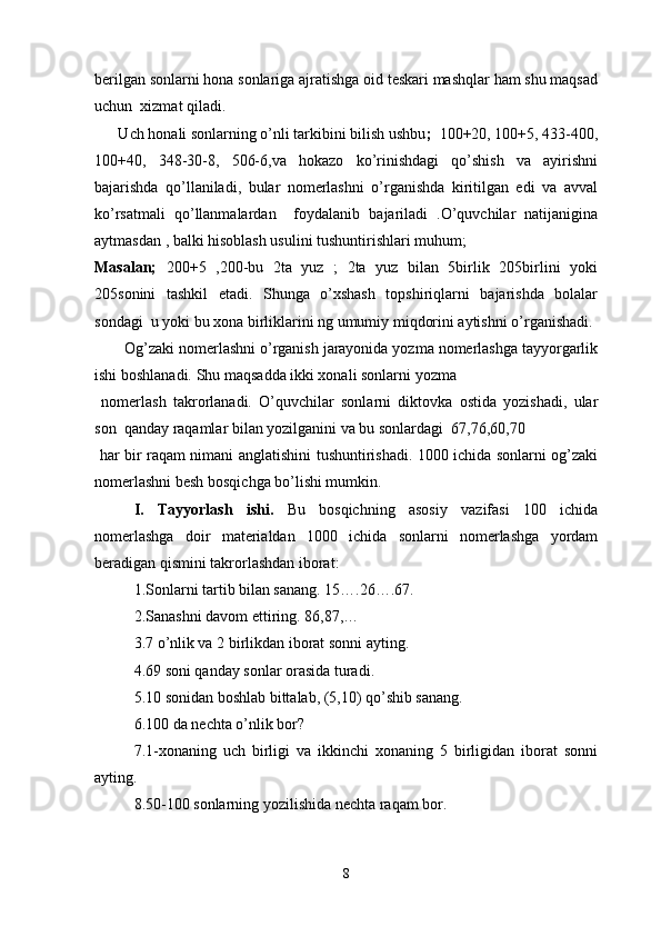 berilgan sonlarni hona sonlariga ajratishga oid teskari mashqlar ham shu maqsad
uchun  xizmat qiladi.
      Uch honali sonlarning o’nli tarkibini bilish ushbu ;   100+20, 100+5, 433-400,
100+40,   348-30-8,   506-6,va   hokazo   ko’rinishdagi   qo’shish   va   ayirishni
bajarishda   qo’llaniladi,   bular   nomerlashni   o’rganishda   kiritilgan   edi   va   avval
ko’rsatmali   qo’llanmalardan     foydalanib   bajariladi   .O’quvchilar   natijanigina
aytmasdan , balki hisoblash usulini tushuntirishlari muhum; 
Masalan;   200+5   ,200-bu   2ta   yuz   ;   2ta   yuz   bilan   5birlik   205birlini   yoki
205sonini   tashkil   etadi.   Shunga   o’xshash   topshiriqlarni   bajarishda   bolalar
sondagi  u yoki bu xona birliklarini ng umumiy miqdorini aytishni o’rganishadi.
       Og’zaki nomerlashni o’rganish jarayonida yozma nomerlashga tayyorgarlik
ishi boshlanadi. Shu maqsadda ikki xonali sonlarni yozma
  nomerlash   takrorlanadi.   O’quvchilar   sonlarni   diktovka   ostida   yozishadi,   ular
son  qanday raqamlar bilan yozilganini va bu sonlardagi  67,76,60,70
  har bir raqam nimani anglatishini   tushuntirishadi. 1000 ichida sonlarni og’zaki
nomerlashni besh bosqichga bo’lishi mumkin. 
I.   Tayyorlash   ishi.   Bu   bosqichning   asosiy   vazifasi   100   ichida
nomerlashga   doir   materialdan   1000   ichida   sonlarni   nomerlashga   yordam
beradigan qismini takrorlashdan iborat:
1.Sonlarni tartib bilan sanang. 15….26….67.
2.Sanashni davom ettiring. 86,87,…
3.7 o’nlik va 2 birlikdan iborat sonni ayting.
4.69 soni qanday sonlar orasida turadi.
5.10 sonidan boshlab bittalab, (5,10) qo’shib sanang.
6.100 da nechta o’nlik bor?
7.1-xonaning   uch   birligi   va   ikkinchi   xonaning   5   birligidan   iborat   sonni
ayting.
8.50-100 sonlarning yozilishida nechta raqam bor.
8 