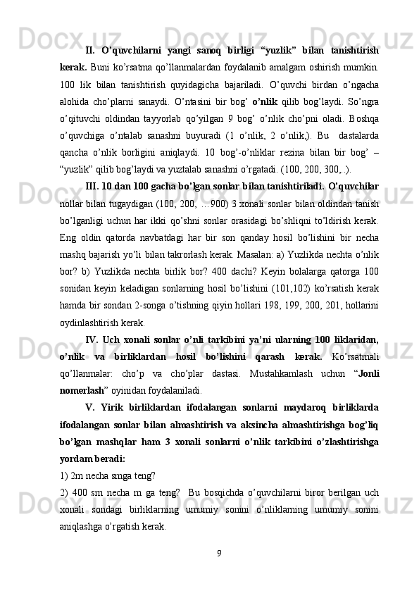 II.   O’quvchilarni   yangi   sanoq   birligi   “yuzlik”   bilan   tanishtirish
kerak.   Buni  ko’rsatma  qo’llanmalardan foydalanib amalgam  oshirish  mumkin.
100   lik   bilan   tanishtirish   quyidagicha   bajariladi.   O’quvchi   birdan   o’ngacha
alohida   cho’plarni   sanaydi.   O’ntasini   bir   bog’   o’nlik   qilib   bog’laydi.   So’ngra
o’qituvchi   oldindan   tayyorlab   qo’yilgan   9   bog’   o’nlik   cho’pni   oladi.   Boshqa
o’quvchiga o’ntalab   sanashni   buyuradi   (1   o’nlik,   2   o’nlik,).   Bu     dastalarda
qancha   o’nlik   borligini   aniqlaydi.   10   bog’-o’nliklar   rezina   bilan   bir   bog’   –
“yuzlik” qilib bog’laydi va yuztalab sanashni o’rgatadi. (100, 200, 300,..).
III.   10 dan 100 gacha bo’lgan sonlar bilan tanishtiriladi.   O’quvchilar
nollar bilan tugaydigan (100, 200, …900) 3 xonali sonlar bilan oldindan tanish
bo’lganligi   uchun   har   ikki   qo’shni   sonlar   orasidagi   bo’shliqni   to’ldirish   kerak.
Eng   oldin   qatorda   navbatdagi   har   bir   son   qanday   hosil   bo’lishini   bir   necha
mashq bajarish yo’li bilan takrorlash kerak. Masalan: a) Yuzlikda nechta o’nlik
bor?   b)   Yuzlikda   nechta   birlik   bor?   400   dachi?   Keyin   bolalarga   qatorga   100
sonidan   keyin   keladigan   sonlarning   hosil   bo’lishini   (101,102)   ko’rsatish   kerak
hamda bir sondan 2-songa o’tishning qiyin hollari 198, 199, 200, 201, hollarini
oydinlashtirish kerak.
IV.   Uch   xonali   sonlar   o’nli   tarkibini   ya’ni   ularning   100   liklaridan,
o’nlik   va   birliklardan   hosil   bo’lishini   qarash   kerak.   Ko’rsatmali
qo’llanmalar:   cho’p   va   cho’plar   dastasi.   Mustahkamlash   uchun   “ Jonli
nomerlash ” oyinidan foydalaniladi.
V.   Yirik   birliklardan   ifodalangan   sonlarni   maydaroq   birliklarda
ifodalangan   sonlar   bilan   almashtirish   va   aksincha   almashtirishga   bog’liq
bo’lgan   mashqlar   ham   3   xonali   sonlarni   o’nlik   tarkibini   o’zlashtirishga
yordam beradi:
1) 2m necha smga teng?
2)   400   sm   necha   m   ga   teng?     Bu   bosqichda   o’quvchilarni   biror   berilgan   uch
xonali   sondagi   birliklarning   umumiy   sonini   o’nliklarning   umumiy   sonini
aniqlashga o’rgatish kerak.
9 