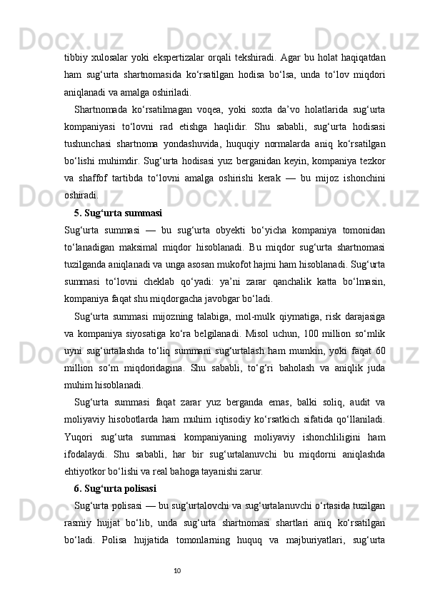 10tibbiy   xulosalar   yoki   ekspertizalar   orqali   tekshiradi.   Agar   bu   holat   haqiqatdan
ham   sug‘urta   shartnomasida   ko‘rsatilgan   hodisa   bo‘lsa,   unda   to‘lov   miqdori
aniqlanadi va amalga oshiriladi.
Shartnomada   ko‘rsatilmagan   voqea,   yoki   soxta   da’vo   holatlarida   sug‘urta
kompaniyasi   to‘lovni   rad   etishga   haqlidir.   Shu   sababli,   sug‘urta   hodisasi
tushunchasi   shartnoma   yondashuvida,   huquqiy   normalarda   aniq   ko‘rsatilgan
bo‘lishi   muhimdir.  Sug‘urta  hodisasi   yuz  berganidan  keyin,  kompaniya  tezkor
va   shaffof   tartibda   to‘lovni   amalga   oshirishi   kerak   —   bu   mijoz   ishonchini
oshiradi.
5.  Sug‘urta summasi 
Sug‘urta   summasi   —   bu   sug‘urta   obyekti   bo‘yicha   kompaniya   tomonidan
to‘lanadigan   maksimal   miqdor   hisoblanadi.   Bu   miqdor   sug‘urta   shartnomasi
tuzilganda aniqlanadi va unga asosan mukofot hajmi ham hisoblanadi. Sug‘urta
summasi   to‘lovni   cheklab   qo‘yadi:   ya’ni   zarar   qanchalik   katta   bo‘lmasin,
kompaniya faqat shu miqdorgacha javobgar bo‘ladi.
Sug‘urta   summasi   mijozning   talabiga,   mol-mulk   qiymatiga,   risk   darajasiga
va   kompaniya   siyosatiga   ko‘ra   belgilanadi.   Misol   uchun,   100   million   so‘mlik
uyni   sug‘urtalashda   to‘liq   summani   sug‘urtalash   ham   mumkin,   yoki   faqat   60
million   so‘m   miqdoridagina.   Shu   sababli,   to‘g‘ri   baholash   va   aniqlik   juda
muhim hisoblanadi.
Sug‘urta   summasi   faqat   zarar   yuz   berganda   emas,   balki   soliq,   audit   va
moliyaviy   hisobotlarda   ham   muhim   iqtisodiy   ko‘rsatkich   sifatida   qo‘llaniladi.
Yuqori   sug‘urta   summasi   kompaniyaning   moliyaviy   ishonchliligini   ham
ifodalaydi.   Shu   sababli,   har   bir   sug‘urtalanuvchi   bu   miqdorni   aniqlashda
ehtiyotkor bo‘lishi va real bahoga tayanishi zarur.
6. Sug‘urta polisasi 
Sug‘urta polisasi — bu sug‘urtalovchi va sug‘urtalanuvchi o‘rtasida tuzilgan
rasmiy   hujjat   bo‘lib,   unda   sug‘urta   shartnomasi   shartlari   aniq   ko‘rsatilgan
bo‘ladi.   Polisa   hujjatida   tomonlarning   huquq   va   majburiyatlari,   sug‘urta 