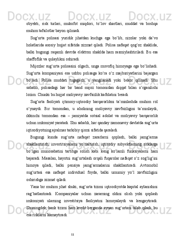 11obyekti,   risk   turlari,   mukofot   miqdori,   to‘lov   shartlari,   muddat   va   boshqa
muhim tafsilotlar bayon qilinadi.
Sug‘urta   polisasi   yuridik   jihatdan   kuchga   ega   bo‘lib,   nizolar   yoki   da’vo
holatlarida  asosiy  hujjat  sifatida xizmat  qiladi. Polisa  nafaqat  qog‘oz shaklida,
balki   bugungi   raqamli   davrda   elektron   shaklda   ham   rasmiylashtiriladi.   Bu   esa
shaffoflik va qulaylikni oshiradi.
Mijozlar sug‘urta polisasini  olgach, unga muvofiq himoyaga ega bo‘lishadi.
Sug‘urta   kompaniyasi   esa   ushbu   polisaga   ko‘ra   o‘z   majburiyatlarini   bajargan
bo‘ladi.   Polisa   muddati   tugagach,   u   yangilanadi   yoki   bekor   qilinadi.   Shu
sababli,   polisadagi   har   bir   band   mijoz   tomonidan   diqqat   bilan   o‘rganilishi
lozim. Chunki bu hujjat moliyaviy xavfsizlik kafolatini beradi.
Sug‘urta   faoliyati   ijtimoiy-iqtisodiy   barqarorlikni   ta’minlashda   muhim   rol
o‘ynaydi.   Bir   tomondan,   u   aholining   moliyaviy   xavfsizligini   ta’minlaydi,
ikkinchi   tomondan   esa   –   jamiyatda   sotsial   adolat   va   moliyaviy   barqarorlik
uchun imkoniyat yaratadi. Shu sababli, har qanday zamonaviy davlatda sug‘urta
iqtisodiyotning ajralmas tarkibiy qismi sifatida qaraladi.
Bugungi   kunda   sug‘urta   nafaqat   zararlarni   qoplash,   balki   jamg‘arma
shakllantirish,   investitsiyalarni   yo‘naltirish,   iqtisodiy   subyektlarning   risklarga
bo‘lgan   munosabatini   tartibga   solish   kabi   keng   ko‘lamli   funksiyalarni   ham
bajaradi. Masalan,  hayotni  sug‘urtalash orqali  fuqarolar  nafaqat  o‘z sog‘lig‘ini
himoya   qiladi,   balki   pensiya   jamg‘armalarini   shakllantiradi.   Avtomobil
sug‘urtasi   esa   nafaqat   individual   foyda,   balki   umumiy   yo‘l   xavfsizligini
oshirishga xizmat qiladi.
Yana bir muhim jihat shuki, sug‘urta tizimi iqtisodiyotda kapital aylanishini
rag‘batlantiradi.   Kompaniyalar   uchun   zararning   oldini   olish   yoki   qoplash
imkoniyati   ularning   investitsiya   faoliyatini   himoyalaydi   va   kengaytiradi.
Shuningdek, bank tizimi ham kredit berganda aynan sug‘urtani talab qiladi, bu
esa risklarni kamaytiradi. 