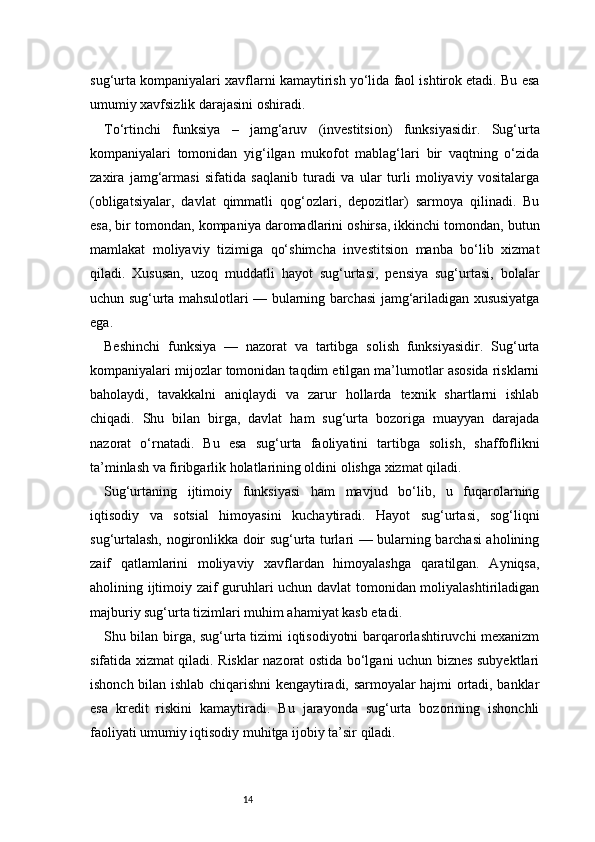 14sug‘urta kompaniyalari xavflarni kamaytirish yo‘lida faol ishtirok etadi. Bu esa
umumiy xavfsizlik darajasini oshiradi.
To‘rtinchi   funksiya   –   jamg‘aruv   (investitsion)   funksiyasidir.   Sug‘urta
kompaniyalari   tomonidan   yig‘ilgan   mukofot   mablag‘lari   bir   vaqtning   o‘zida
zaxira   jamg‘armasi   sifatida   saqlanib   turadi   va   ular   turli   moliyaviy   vositalarga
(obligatsiyalar,   davlat   qimmatli   qog‘ozlari,   depozitlar)   sarmoya   qilinadi.   Bu
esa, bir tomondan, kompaniya daromadlarini oshirsa, ikkinchi tomondan, butun
mamlakat   moliyaviy   tizimiga   qo‘shimcha   investitsion   manba   bo‘lib   xizmat
qiladi.   Xususan,   uzoq   muddatli   hayot   sug‘urtasi,   pensiya   sug‘urtasi,   bolalar
uchun sug‘urta mahsulotlari — bularning barchasi jamg‘ariladigan xususiyatga
ega.
Beshinchi   funksiya   —   nazorat   va   tartibga   solish   funksiyasidir.   Sug‘urta
kompaniyalari mijozlar tomonidan taqdim etilgan ma’lumotlar asosida risklarni
baholaydi,   tavakkalni   aniqlaydi   va   zarur   hollarda   texnik   shartlarni   ishlab
chiqadi.   Shu   bilan   birga,   davlat   ham   sug‘urta   bozoriga   muayyan   darajada
nazorat   o‘rnatadi.   Bu   esa   sug‘urta   faoliyatini   tartibga   solish,   shaffoflikni
ta’minlash va firibgarlik holatlarining oldini olishga xizmat qiladi.
Sug‘urtaning   ijtimoiy   funksiyasi   ham   mavjud   bo‘lib,   u   fuqarolarning
iqtisodiy   va   sotsial   himoyasini   kuchaytiradi.   Hayot   sug‘urtasi,   sog‘liqni
sug‘urtalash, nogironlikka doir sug‘urta turlari — bularning barchasi aholining
zaif   qatlamlarini   moliyaviy   xavflardan   himoyalashga   qaratilgan.   Ayniqsa,
aholining ijtimoiy zaif guruhlari uchun davlat  tomonidan moliyalashtiriladigan
majburiy sug‘urta tizimlari muhim ahamiyat kasb etadi.
Shu bilan birga, sug‘urta tizimi iqtisodiyotni barqarorlashtiruvchi mexanizm
sifatida xizmat qiladi. Risklar nazorat ostida bo‘lgani uchun biznes subyektlari
ishonch bilan ishlab chiqarishni kengaytiradi, sarmoyalar hajmi ortadi, banklar
esa   kredit   riskini   kamaytiradi.   Bu   jarayonda   sug‘urta   bozorining   ishonchli
faoliyati umumiy iqtisodiy muhitga ijobiy ta’sir qiladi. 
