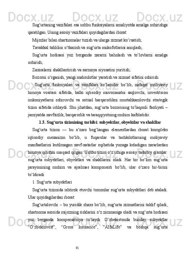 15Sug‘urtaning vazifalari esa ushbu funksiyalarni amaliyotda amalga oshirishga
qaratilgan. Uning asosiy vazifalari quyidagilardan iborat:
Mijozlar bilan shartnomalar tuzish va ularga xizmat ko‘rsatish;
Tavakkal tahlilini o‘tkazish va sug‘urta mukofotlarini aniqlash;
Sug‘urta   hodisasi   yuz   berganda   zararni   baholash   va   to‘lovlarni   amalga
oshirish;
Zaxiralarni shakllantirish va sarmoya siyosatini yuritish;
Bozorni o‘rganish, yangi mahsulotlar yaratish va xizmat sifatini oshirish.
  Sug‘urta   funksiyalari   va   vazifalari   ko‘lamdor   bo‘lib,   nafaqat   moliyaviy
himoya   vositasi   sifatida,   balki   iqtisodiy   muvozanatni   saqlovchi,   investitsion
imkoniyatlarni   oshiruvchi   va   sotsial   barqarorlikni   mustahkamlovchi   strategik
tizim   sifatida   ishlaydi.   Shu   jihatdan,   sug‘urta   bozorining   to‘laqonli   faoliyati   –
jamiyatda xavfsizlik, barqarorlik va taraqqiyotning muhim kafolatidir.
1.3. Sug‘urta tizimining tarkibi: subyektlar, obyektlar va shakllar
Sug‘urta   tizimi   —   bu   o‘zaro   bog‘langan   elementlardan   iborat   kompleks
iqtisodiy   mexanizm   bo‘lib,   u   fuqarolar   va   tashkilotlarning   moliyaviy
manfaatlarini   kutilmagan   xavf-xatarlar   oqibatida   yuzaga   keladigan   zararlardan
himoya qilishni maqsad qilgan. Ushbu tizim o‘z ichiga asosiy tarkibiy qismlar:
sug‘urta   subyektlari,   obyektlari   va   shakllarini   oladi.   Har   bir   bo‘lim   sug‘urta
jarayonining   muhim   va   ajralmas   komponenti   bo‘lib,   ular   o‘zaro   bir-birini
to‘ldiradi.
1. Sug‘urta subyektlari
Sug‘urta tizimida ishtirok etuvchi tomonlar sug‘urta subyektlari deb ataladi.
Ular quyidagilardan iborat:
Sug‘urtalovchi  –  bu yuridik shaxs   bo‘lib,  sug‘urta  xizmatlarini  taklif  qiladi,
shartnoma asosida mijozning risklarini o‘z zimmasiga oladi va sug‘urta hodisasi
yuz   berganda   kompensatsiya   to‘laydi.   O‘zbekistonda   bunday   subyektlar
“O‘zbekinvest”,   “Gross   Insurance”,   “AlfaLife”   va   boshqa   sug‘urta 