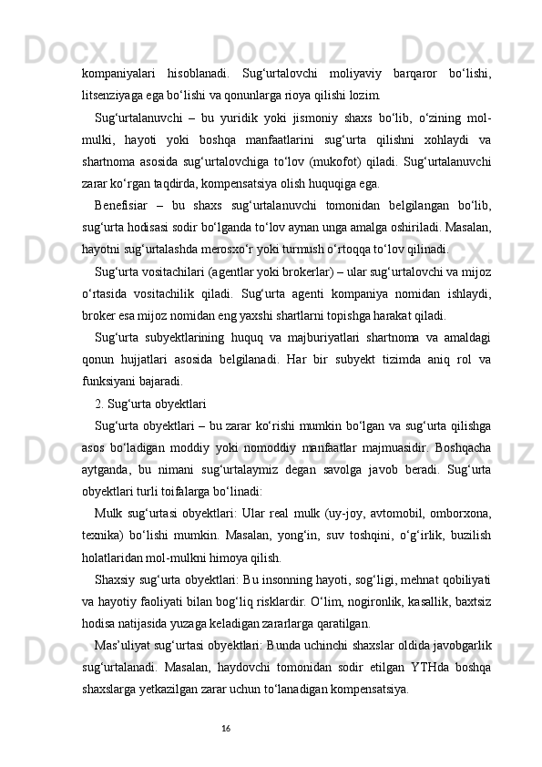 16kompaniyalari   hisoblanadi.   Sug‘urtalovchi   moliyaviy   barqaror   bo‘lishi,
litsenziyaga ega bo‘lishi va qonunlarga rioya qilishi lozim.
Sug‘urtalanuvchi   –   bu   yuridik   yoki   jismoniy   shaxs   bo‘lib,   o‘zining   mol-
mulki,   hayoti   yoki   boshqa   manfaatlarini   sug‘urta   qilishni   xohlaydi   va
shartnoma   asosida   sug‘urtalovchiga   to‘lov   (mukofot)   qiladi.   Sug‘urtalanuvchi
zarar ko‘rgan taqdirda, kompensatsiya olish huquqiga ega.
Benefisiar   –   bu   shaxs   sug‘urtalanuvchi   tomonidan   belgilangan   bo‘lib,
sug‘urta hodisasi sodir bo‘lganda to‘lov aynan unga amalga oshiriladi. Masalan,
hayotni sug‘urtalashda merosxo‘r yoki turmush o‘rtoqqa to‘lov qilinadi.
Sug‘urta vositachilari (agentlar yoki brokerlar) – ular sug‘urtalovchi va mijoz
o‘rtasida   vositachilik   qiladi.   Sug‘urta   agenti   kompaniya   nomidan   ishlaydi,
broker esa mijoz nomidan eng yaxshi shartlarni topishga harakat qiladi.
Sug‘urta   subyektlarining   huquq   va   majburiyatlari   shartnoma   va   amaldagi
qonun   hujjatlari   asosida   belgilanadi.   Har   bir   subyekt   tizimda   aniq   rol   va
funksiyani bajaradi.
2. Sug‘urta obyektlari
Sug‘urta obyektlari – bu zarar ko‘rishi mumkin bo‘lgan va sug‘urta qilishga
asos   bo‘ladigan   moddiy   yoki   nomoddiy   manfaatlar   majmuasidir.   Boshqacha
aytganda,   bu   nimani   sug‘urtalaymiz   degan   savolga   javob   beradi.   Sug‘urta
obyektlari turli toifalarga bo‘linadi:
Mulk   sug‘urtasi   obyektlari:   Ular   real   mulk   (uy-joy,   avtomobil,   omborxona,
texnika)   bo‘lishi   mumkin.   Masalan,   yong‘in,   suv   toshqini,   o‘g‘irlik,   buzilish
holatlaridan mol-mulkni himoya qilish.
Shaxsiy sug‘urta obyektlari: Bu insonning hayoti, sog‘ligi, mehnat qobiliyati
va hayotiy faoliyati bilan bog‘liq risklardir. O‘lim, nogironlik, kasallik, baxtsiz
hodisa natijasida yuzaga keladigan zararlarga qaratilgan.
Mas’uliyat sug‘urtasi obyektlari: Bunda uchinchi shaxslar oldida javobgarlik
sug‘urtalanadi.   Masalan,   haydovchi   tomonidan   sodir   etilgan   YTHda   boshqa
shaxslarga yetkazilgan zarar uchun to‘lanadigan kompensatsiya. 
