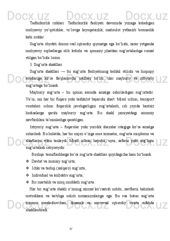 17Tadbirkorlik   risklari:   Tadbirkorlik   faoliyati   davomida   yuzaga   keladigan
moliyaviy   yo‘qotishlar,   to‘lovga   layoqatsizlik,   mahsulot   yetkazib   bermaslik
kabi risklar.
Sug‘urta obyekti  doimo real  iqtisodiy qiymatga ega bo‘lishi, zarar yetganda
moliyaviy   oqibatlarga   olib   kelishi   va   qonuniy   jihatdan   sug‘urtalashga   ruxsat
etilgan bo‘lishi lozim.
3. Sug‘urta shakllari
Sug‘urta   shakllari   —   bu   sug‘urta   faoliyatining   tashkil   etilishi   va   huquqiy
asoslariga   ko‘ra   farqlanuvchi   usullari   bo‘lib,   ular   majburiy   va   ixtiyoriy
sug‘urtaga bo‘linadi.
Majburiy   sug‘urta   –   bu   qonun   asosida   amalga   oshiriladigan   sug‘urtadir.
Ya’ni, uni  har   bir   fuqaro  yoki   tashkilot   bajarishi  shart.  Misol  uchun,  transport
vositalari   uchun   fuqarolik   javobgarligini   sug‘urtalash,   ish   joyida   baxtsiz
hodisalarga   qarshi   majburiy   sug‘urta.   Bu   shakl   jamiyatdagi   umumiy
xavfsizlikni ta’minlashga qaratilgan.
Ixtiyoriy   sug‘urta   –   fuqarolar   yoki   yuridik   shaxslar   istagiga   ko‘ra   amalga
oshiriladi. Bu holatda, har bir mijoz o‘ziga mos xizmatni, sug‘urta miqdorini va
shartlarini   erkin   tanlaydi.   Misol   uchun,   hayotni,   uyni,   safarni   yoki   sog‘liqni
sug‘urtalash ixtiyoriydir.
   Boshqa    tasniflashlarga ko‘ra sug‘urta shakllari quyidagicha ham bo‘linadi:
 Davlat va xususiy sug‘urta;
 Ichki va tashqi (xalqaro) sug‘urta;
 Individual va kollektiv sug‘urta;
 Bir martalik va uzoq muddatli sug‘urta.
Har bir sug‘urta shakli o‘zining xizmat ko‘rsatish uslubi, xavflarni baholash
metodikasi   va   tartibga   solish   mexanizmlariga   ega.   Bu   esa   butun   sug‘urta
tizimini   moslashuvchan,   dinamik   va   universal   iqtisodiy   vosita   sifatida
shakllantiradi. 