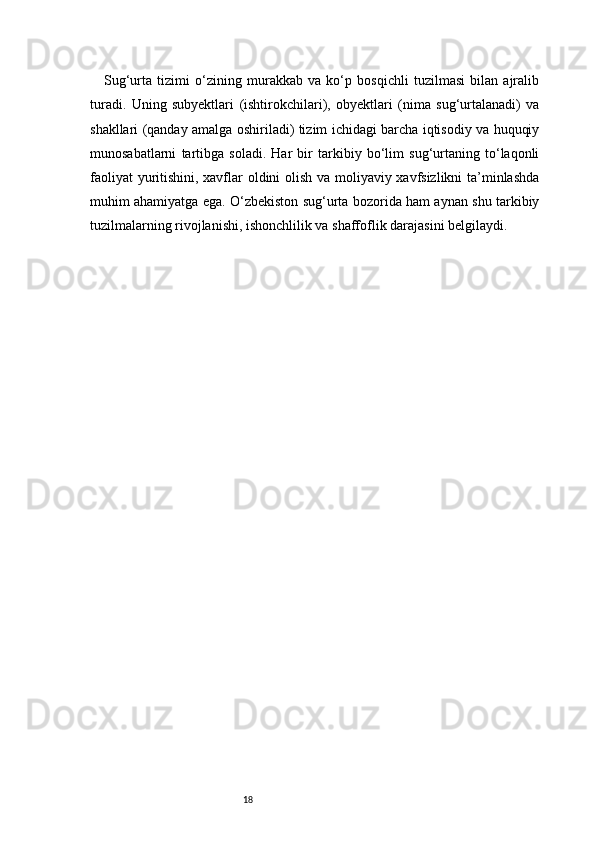 18Sug‘urta   tizimi   o‘zining   murakkab   va   ko‘p   bosqichli   tuzilmasi   bilan   ajralib
turadi.   Uning   subyektlari   (ishtirokchilari),   obyektlari   (nima   sug‘urtalanadi)   va
shakllari (qanday amalga oshiriladi) tizim ichidagi barcha iqtisodiy va huquqiy
munosabatlarni   tartibga   soladi.   Har   bir   tarkibiy   bo‘lim   sug‘urtaning   to‘laqonli
faoliyat yuritishini, xavflar oldini olish va moliyaviy xavfsizlikni ta’minlashda
muhim ahamiyatga ega. O‘zbekiston sug‘urta bozorida ham aynan shu tarkibiy
tuzilmalarning rivojlanishi, ishonchlilik va shaffoflik darajasini belgilaydi. 