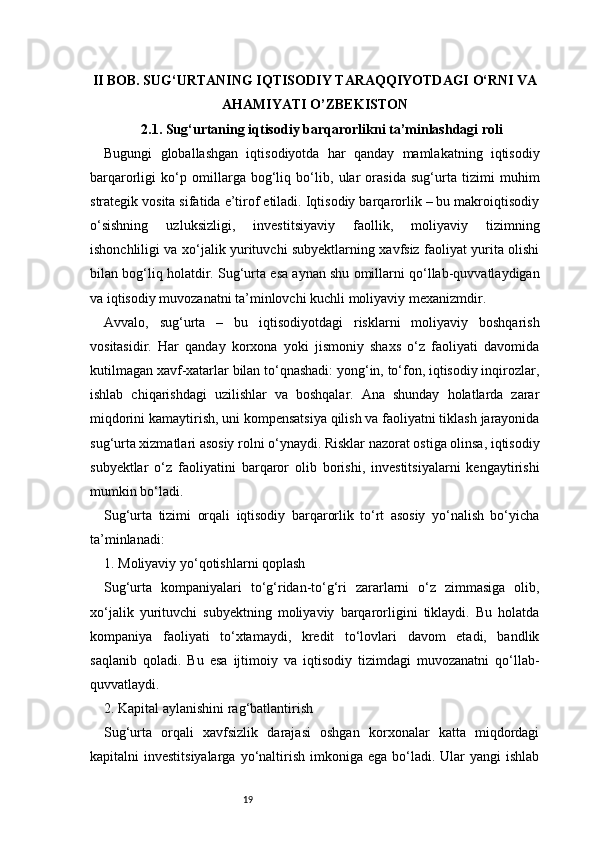 19II BOB. SUG‘URTANING IQTISODIY TARAQQIYOTDAGI O‘RNI VA
AHAMIYATI  O’ZBEKISTON
2.1. Sug‘urtaning iqtisodiy barqarorlikni ta’minlashdagi roli
Bugungi   globallashgan   iqtisodiyotda   har   qanday   mamlakatning   iqtisodiy
barqarorligi   ko‘p   omillarga   bog‘liq   bo‘lib,   ular   orasida   sug‘urta   tizimi   muhim
strategik vosita sifatida e’tirof etiladi. Iqtisodiy barqarorlik – bu makroiqtisodiy
o‘sishning   uzluksizligi,   investitsiyaviy   faollik,   moliyaviy   tizimning
ishonchliligi va xo‘jalik yurituvchi subyektlarning xavfsiz faoliyat yurita olishi
bilan bog‘liq holatdir. Sug‘urta esa aynan shu omillarni qo‘llab-quvvatlaydigan
va iqtisodiy muvozanatni ta’minlovchi kuchli moliyaviy mexanizmdir.
Avvalo,   sug‘urta   –   bu   iqtisodiyotdagi   risklarni   moliyaviy   boshqarish
vositasidir.   Har   qanday   korxona   yoki   jismoniy   shaxs   o‘z   faoliyati   davomida
kutilmagan xavf-xatarlar bilan to‘qnashadi: yong‘in, to‘fon, iqtisodiy inqirozlar,
ishlab   chiqarishdagi   uzilishlar   va   boshqalar.   Ana   shunday   holatlarda   zarar
miqdorini kamaytirish, uni kompensatsiya qilish va faoliyatni tiklash jarayonida
sug‘urta xizmatlari asosiy rolni o‘ynaydi. Risklar nazorat ostiga olinsa, iqtisodiy
subyektlar   o‘z   faoliyatini   barqaror   olib   borishi,   investitsiyalarni   kengaytirishi
mumkin bo‘ladi.
Sug‘urta   tizimi   orqali   iqtisodiy   barqarorlik   to‘rt   asosiy   yo‘nalish   bo‘yicha
ta’minlanadi:
1. Moliyaviy yo‘qotishlarni qoplash
Sug‘urta   kompaniyalari   to‘g‘ridan-to‘g‘ri   zararlarni   o‘z   zimmasiga   olib,
xo‘jalik   yurituvchi   subyektning   moliyaviy   barqarorligini   tiklaydi.   Bu   holatda
kompaniya   faoliyati   to‘xtamaydi,   kredit   to‘lovlari   davom   etadi,   bandlik
saqlanib   qoladi.   Bu   esa   ijtimoiy   va   iqtisodiy   tizimdagi   muvozanatni   qo‘llab-
quvvatlaydi.
2. Kapital aylanishini rag‘batlantirish
Sug‘urta   orqali   xavfsizlik   darajasi   oshgan   korxonalar   katta   miqdordagi
kapitalni  investitsiyalarga   yo‘naltirish  imkoniga  ega  bo‘ladi.  Ular  yangi   ishlab 