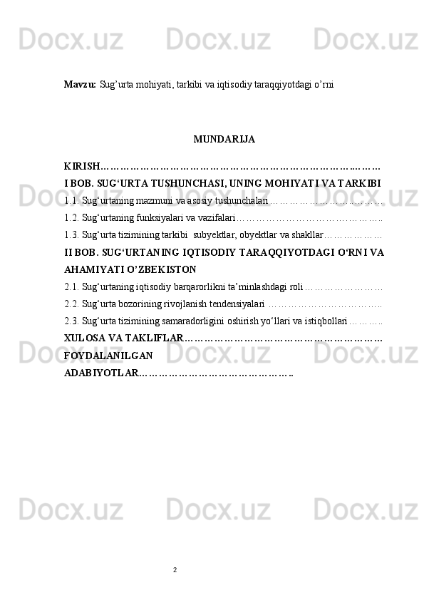 2Mavzu :  Sug’urta mohiyati, tarkibi va iqtisodiy taraqqiyotdagi o’rni
MUNDARIJA
KIRISH ………………………………………………………………….………
I BOB. SUG‘URTA TUSHUNCHASI, UNING MOHIYATI VA TARKIBI
1.1. Sug‘urtaning mazmuni va asosiy tushunchalari ……………………..………
1.2. Sug‘urtaning funksiyalari va vazifalari …………………………….………..
1.3. Sug‘urta tizimining tarkibi    subyektlar, obyektlar va shakllar ………………
II BOB. SUG‘URTANING IQTISODIY TARAQQIYOTDAGI O‘RNI VA
AHAMIYATI  O’ZBEKISTON 
2.1. Sug‘urtaning iqtisodiy barqarorlikni ta’minlashdagi roli ……………………
2.2. Sug‘urta bozorining rivojlanish tendensiyalari  ……………………………..
2.3. Sug‘urta tizimining samaradorligini oshirish yo‘llari va istiqbollari ………..
XULOSA VA TAKLIFLAR ……………………………………………………
FOYDALANILGAN
ADABIYOTLAR……………………………………….. 