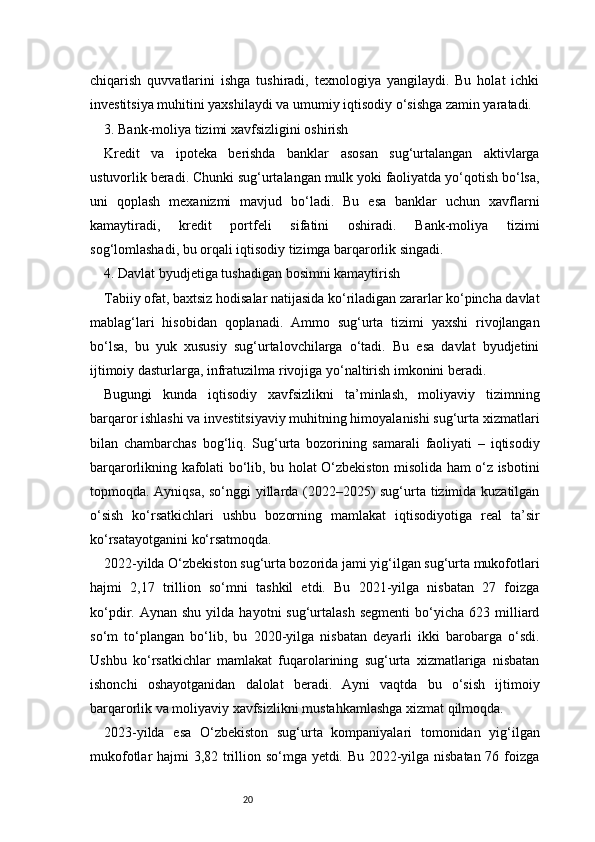 20chiqarish   quvvatlarini   ishga   tushiradi,   texnologiya   yangilaydi.   Bu   holat   ichki
investitsiya muhitini yaxshilaydi va umumiy iqtisodiy o‘sishga zamin yaratadi.
3. Bank-moliya tizimi xavfsizligini oshirish
Kredit   va   ipoteka   berishda   banklar   asosan   sug‘urtalangan   aktivlarga
ustuvorlik beradi. Chunki sug‘urtalangan mulk yoki faoliyatda yo‘qotish bo‘lsa,
uni   qoplash   mexanizmi   mavjud   bo‘ladi.   Bu   esa   banklar   uchun   xavflarni
kamaytiradi,   kredit   portfeli   sifatini   oshiradi.   Bank-moliya   tizimi
sog‘lomlashadi, bu orqali iqtisodiy tizimga barqarorlik singadi.
4. Davlat byudjetiga tushadigan bosimni kamaytirish
Tabiiy ofat, baxtsiz hodisalar natijasida ko‘riladigan zararlar ko‘pincha davlat
mablag‘lari   hisobidan   qoplanadi.   Ammo   sug‘urta   tizimi   yaxshi   rivojlangan
bo‘lsa,   bu   yuk   xususiy   sug‘urtalovchilarga   o‘tadi.   Bu   esa   davlat   byudjetini
ijtimoiy dasturlarga, infratuzilma rivojiga yo‘naltirish imkonini beradi.
Bugungi   kunda   iqtisodiy   xavfsizlikni   ta’minlash,   moliyaviy   tizimning
barqaror ishlashi va investitsiyaviy muhitning himoyalanishi sug‘urta xizmatlari
bilan   chambarchas   bog‘liq.   Sug‘urta   bozorining   samarali   faoliyati   –   iqtisodiy
barqarorlikning kafolati bo‘lib, bu holat O‘zbekiston misolida ham o‘z isbotini
topmoqda. Ayniqsa, so‘nggi yillarda (2022–2025) sug‘urta tizimida kuzatilgan
o‘sish   ko‘rsatkichlari   ushbu   bozorning   mamlakat   iqtisodiyotiga   real   ta’sir
ko‘rsatayotganini ko‘rsatmoqda.
2022-yilda O‘zbekiston sug‘urta bozorida jami yig‘ilgan sug‘urta mukofotlari
hajmi   2,17   trillion   so‘mni   tashkil   etdi.   Bu   2021-yilga   nisbatan   27   foizga
ko‘pdir.  Aynan  shu   yilda   hayotni   sug‘urtalash   segmenti   bo‘yicha  623  milliard
so‘m   to‘plangan   bo‘lib,   bu   2020-yilga   nisbatan   deyarli   ikki   barobarga   o‘sdi.
Ushbu   ko‘rsatkichlar   mamlakat   fuqarolarining   sug‘urta   xizmatlariga   nisbatan
ishonchi   oshayotganidan   dalolat   beradi.   Ayni   vaqtda   bu   o‘sish   ijtimoiy
barqarorlik va moliyaviy xavfsizlikni mustahkamlashga xizmat qilmoqda.
2023-yilda   esa   O‘zbekiston   sug‘urta   kompaniyalari   tomonidan   yig‘ilgan
mukofotlar hajmi 3,82 trillion so‘mga yetdi. Bu 2022-yilga nisbatan 76 foizga 