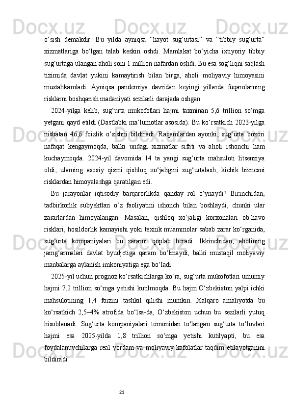 21o‘sish   demakdir.   Bu   yilda   ayniqsa   “hayot   sug‘urtasi”   va   “tibbiy   sug‘urta”
xizmatlariga   bo‘lgan   talab   keskin   oshdi.   Mamlakat   bo‘yicha   ixtiyoriy   tibbiy
sug‘urtaga ulangan aholi soni 1 million nafardan oshdi. Bu esa sog‘liqni saqlash
tizimida   davlat   yukini   kamaytirish   bilan   birga,   aholi   moliyaviy   himoyasini
mustahkamladi.   Ayniqsa   pandemiya   davridan   keyingi   yillarda   fuqarolarning
risklarni boshqarish madaniyati sezilarli darajada oshgan.
2024-yilga   kelib,   sug‘urta   mukofotlari   hajmi   taxminan   5,6   trillion   so‘mga
yetgani qayd etildi (Dastlabki ma’lumotlar asosida). Bu ko‘rsatkich 2023-yilga
nisbatan   46,6   foizlik   o‘sishni   bildiradi.   Raqamlardan   ayonki,   sug‘urta   bozori
nafaqat   kengaymoqda,   balki   undagi   xizmatlar   sifati   va   aholi   ishonchi   ham
kuchaymoqda.   2024-yil   davomida   14   ta   yangi   sug‘urta   mahsuloti   litsenziya
oldi,   ularning   asosiy   qismi   qishloq   xo‘jaligini   sug‘urtalash,   kichik   biznesni
risklardan himoyalashga qaratilgan edi.
Bu   jarayonlar   iqtisodiy   barqarorlikda   qanday   rol   o‘ynaydi?   Birinchidan,
tadbirkorlik   subyektlari   o‘z   faoliyatini   ishonch   bilan   boshlaydi,   chunki   ular
zararlardan   himoyalangan.   Masalan,   qishloq   xo‘jaligi   korxonalari   ob-havo
risklari, hosildorlik kamayishi yoki texnik muammolar sabab zarar ko‘rganida,
sug‘urta   kompaniyalari   bu   zararni   qoplab   beradi.   Ikkinchidan,   aholining
jamg‘armalari   davlat   byudjetiga   qaram   bo‘lmaydi,   balki   mustaqil   moliyaviy
manbalarga aylanish imkoniyatiga ega bo‘ladi.
2025-yil uchun prognoz ko‘rsatkichlarga ko‘ra, sug‘urta mukofotlari umumiy
hajmi 7,2 trillion so‘mga yetishi kutilmoqda. Bu hajm O‘zbekiston yalpi ichki
mahsulotining   1,4   foizini   tashkil   qilishi   mumkin.   Xalqaro   amaliyotda   bu
ko‘rsatkich   2,5–4%   atrofida   bo‘lsa-da,   O‘zbekiston   uchun   bu   sezilarli   yutuq
hisoblanadi.   Sug‘urta   kompaniyalari   tomonidan   to‘langan   sug‘urta   to‘lovlari
hajmi   esa   2025-yilda   1,8   trillion   so‘mga   yetishi   kutilyapti,   bu   esa
foydalanuvchilarga   real   yordam   va   moliyaviy   kafolatlar   taqdim   etilayotganini
bildiradi. 