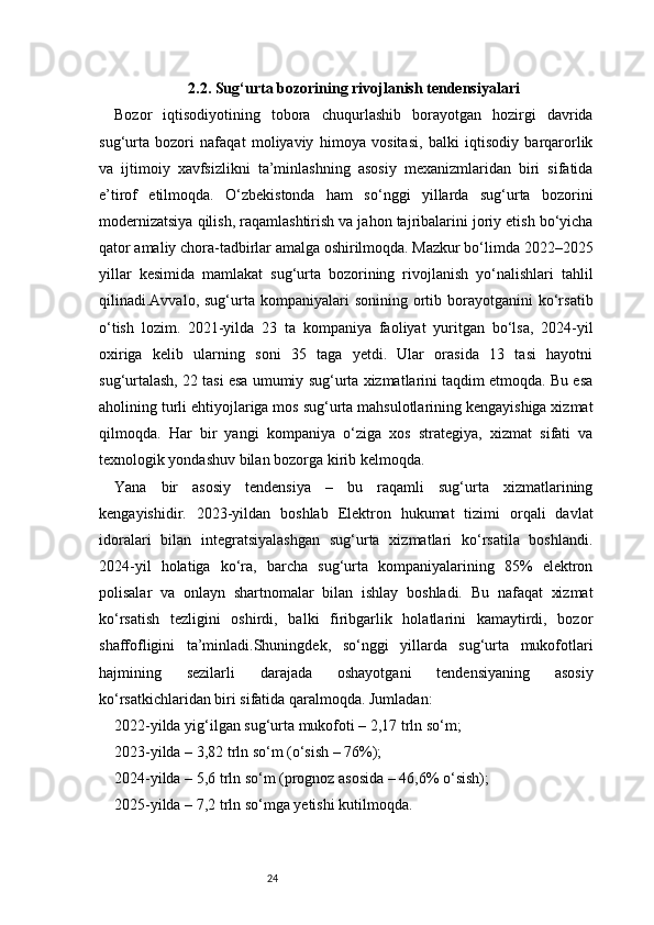 242.2. Sug‘urta bozorining rivojlanish tendensiyalari
Bozor   iqtisodiyotining   tobora   chuqurlashib   borayotgan   hozirgi   davrida
sug‘urta   bozori   nafaqat   moliyaviy   himoya   vositasi,   balki   iqtisodiy   barqarorlik
va   ijtimoiy   xavfsizlikni   ta’minlashning   asosiy   mexanizmlaridan   biri   sifatida
e’tirof   etilmoqda.   O‘zbekistonda   ham   so‘nggi   yillarda   sug‘urta   bozorini
modernizatsiya qilish, raqamlashtirish va jahon tajribalarini joriy etish bo‘yicha
qator amaliy chora-tadbirlar amalga oshirilmoqda. Mazkur bo‘limda 2022–2025
yillar   kesimida   mamlakat   sug‘urta   bozorining   rivojlanish   yo‘nalishlari   tahlil
qilinadi.Avvalo,  sug‘urta   kompaniyalari  sonining   ortib  borayotganini   ko‘rsatib
o‘tish   lozim.   2021-yilda   23   ta   kompaniya   faoliyat   yuritgan   bo‘lsa,   2024-yil
oxiriga   kelib   ularning   soni   35   taga   yetdi.   Ular   orasida   13   tasi   hayotni
sug‘urtalash, 22 tasi esa umumiy sug‘urta xizmatlarini taqdim etmoqda. Bu esa
aholining turli ehtiyojlariga mos sug‘urta mahsulotlarining kengayishiga xizmat
qilmoqda.   Har   bir   yangi   kompaniya   o‘ziga   xos   strategiya,   xizmat   sifati   va
texnologik yondashuv bilan bozorga kirib kelmoqda.
Yana   bir   asosiy   tendensiya   –   bu   raqamli   sug‘urta   xizmatlarining
kengayishidir.   2023-yildan   boshlab   Elektron   hukumat   tizimi   orqali   davlat
idoralari   bilan   integratsiyalashgan   sug‘urta   xizmatlari   ko‘rsatila   boshlandi.
2024-yil   holatiga   ko‘ra,   barcha   sug‘urta   kompaniyalarining   85%   elektron
polisalar   va   onlayn   shartnomalar   bilan   ishlay   boshladi.   Bu   nafaqat   xizmat
ko‘rsatish   tezligini   oshirdi,   balki   firibgarlik   holatlarini   kamaytirdi,   bozor
shaffofligini   ta’minladi.Shuningdek,   so‘nggi   yillarda   sug‘urta   mukofotlari
hajmining   sezilarli   darajada   oshayotgani   tendensiyaning   asosiy
ko‘rsatkichlaridan biri sifatida qaralmoqda. Jumladan:
2022-yilda yig‘ilgan sug‘urta mukofoti – 2,17 trln so‘m;
2023-yilda – 3,82 trln so‘m (o‘sish – 76%);
2024-yilda – 5,6 trln so‘m (prognoz asosida – 46,6% o‘sish);
2025-yilda – 7,2 trln so‘mga yetishi kutilmoqda. 