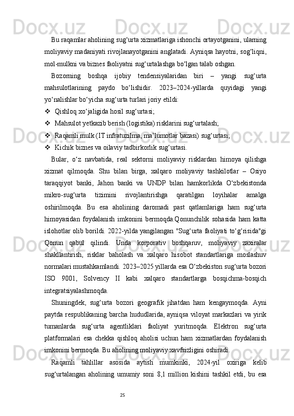 25Bu raqamlar aholining sug‘urta xizmatlariga ishonchi ortayotganini, ularning
moliyaviy madaniyati rivojlanayotganini anglatadi. Ayniqsa hayotni, sog‘liqni,
mol-mulkni va biznes faoliyatni sug‘urtalashga bo‘lgan talab oshgan.
Bozorning   boshqa   ijobiy   tendensiyalaridan   biri   –   yangi   sug‘urta
mahsulotlarining   paydo   bo‘lishidir.   2023–2024-yillarda   quyidagi   yangi
yo‘nalishlar bo‘yicha sug‘urta turlari joriy etildi:
 Qishloq xo‘jaligida hosil sug‘urtasi;
 Mahsulot yetkazib berish (logistika) risklarini sug‘urtalash;
 Raqamli mulk (IT infratuzilma, ma’lumotlar bazasi) sug‘urtasi;
 Kichik biznes va oilaviy tadbirkorlik sug‘urtasi.
Bular,   o‘z   navbatida,   real   sektorni   moliyaviy   risklardan   himoya   qilishga
xizmat   qilmoqda.   Shu   bilan   birga,   xalqaro   moliyaviy   tashkilotlar   –   Osiyo
taraqqiyot   banki,   Jahon   banki   va   UNDP   bilan   hamkorlikda   O‘zbekistonda
mikro-sug‘urta   tizimini   rivojlantirishga   qaratilgan   loyihalar   amalga
oshirilmoqda.   Bu   esa   aholining   daromadi   past   qatlamlariga   ham   sug‘urta
himoyasidan   foydalanish   imkonini   bermoqda.Qonunchilik   sohasida   ham   katta
islohotlar olib borildi. 2022-yilda yangilangan "Sug‘urta faoliyati to‘g‘risida"gi
Qonun   qabul   qilindi.   Unda   korporativ   boshqaruv,   moliyaviy   zaxiralar
shakllantirish,   risklar   baholash   va   xalqaro   hisobot   standartlariga   moslashuv
normalari mustahkamlandi. 2023–2025 yillarda esa O‘zbekiston sug‘urta bozori
ISO   9001,   Solvency   II   kabi   xalqaro   standartlarga   bosqichma-bosqich
integratsiyalashmoqda.
Shuningdek,   sug‘urta   bozori   geografik   jihatdan   ham   kengaymoqda.   Ayni
paytda   respublikaning   barcha   hududlarida,   ayniqsa   viloyat   markazlari   va  yirik
tumanlarda   sug‘urta   agentliklari   faoliyat   yuritmoqda.   Elektron   sug‘urta
platformalari   esa   chekka   qishloq   aholisi   uchun   ham   xizmatlardan   foydalanish
imkonini bermoqda. Bu aholining moliyaviy xavfsizligini oshiradi.
Raqamli   tahlillar   asosida   aytish   mumkinki,   2024-yil   oxiriga   kelib
sug‘urtalangan   aholining   umumiy   soni   8,1   million   kishini   tashkil   etdi,   bu   esa 