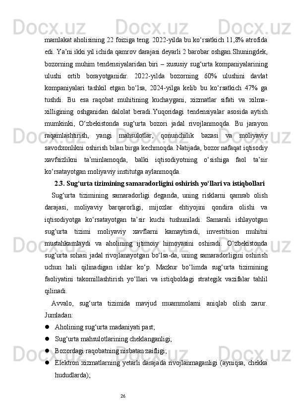 26mamlakat aholisining 22 foiziga teng. 2022-yilda bu ko‘rsatkich 11,8% atrofida
edi. Ya’ni ikki yil ichida qamrov darajasi deyarli 2 barobar oshgan.Shuningdek,
bozorning muhim tendensiyalaridan biri – xususiy sug‘urta kompaniyalarining
ulushi   ortib   borayotganidir.   2022-yilda   bozorning   60%   ulushini   davlat
kompaniyalari   tashkil   etgan   bo‘lsa,   2024-yilga   kelib   bu   ko‘rsatkich   47%   ga
tushdi.   Bu   esa   raqobat   muhitining   kuchaygani,   xizmatlar   sifati   va   xilma-
xilligining   oshganidan   dalolat   beradi.Yuqoridagi   tendensiyalar   asosida   aytish
mumkinki,   O‘zbekistonda   sug‘urta   bozori   jadal   rivojlanmoqda.   Bu   jarayon
raqamlashtirish,   yangi   mahsulotlar,   qonunchilik   bazasi   va   moliyaviy
savodxonlikni oshirish bilan birga kechmoqda. Natijada, bozor nafaqat iqtisodiy
xavfsizlikni   ta’minlamoqda,   balki   iqtisodiyotning   o‘sishiga   faol   ta’sir
ko‘rsatayotgan moliyaviy institutga aylanmoqda.
2.3. Sug‘urta tizimining samaradorligini oshirish yo‘llari va istiqbollari
Sug‘urta   tizimining   samaradorligi   deganda,   uning   risklarni   qamrab   olish
darajasi,   moliyaviy   barqarorligi,   mijozlar   ehtiyojini   qondira   olishi   va
iqtisodiyotga   ko‘rsatayotgan   ta’sir   kuchi   tushuniladi.   Samarali   ishlayotgan
sug‘urta   tizimi   moliyaviy   xavflarni   kamaytiradi,   investitsion   muhitni
mustahkamlaydi   va   aholining   ijtimoiy   himoyasini   oshiradi.   O‘zbekistonda
sug‘urta  sohasi  jadal  rivojlanayotgan  bo‘lsa-da, uning samaradorligini  oshirish
uchun   hali   qilinadigan   ishlar   ko‘p.   Mazkur   bo‘limda   sug‘urta   tizimining
faoliyatini   takomillashtirish   yo‘llari   va   istiqboldagi   strategik   vazifalar   tahlil
qilinadi.
Avvalo,   sug‘urta   tizimida   mavjud   muammolarni   aniqlab   olish   zarur.
Jumladan:
 Aholining sug‘urta madaniyati past;
 Sug‘urta mahsulotlarining cheklanganligi;
 Bozordagi raqobatning nisbatan zaifligi;
 Elektron xizmatlarning  yetarli   darajada  rivojlanmaganligi  (ayniqsa,  chekka
hududlarda); 