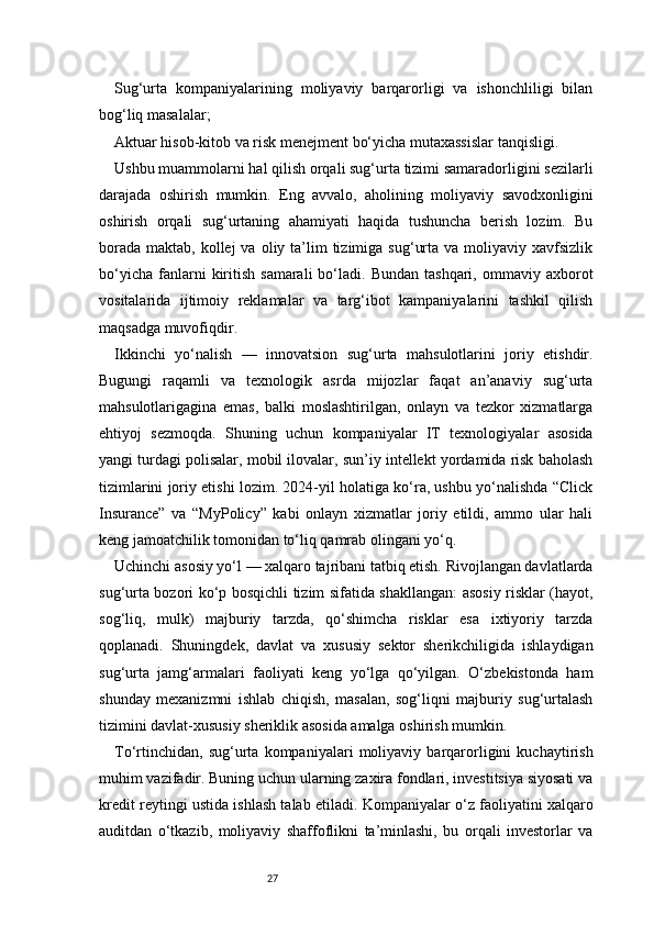 27Sug‘urta   kompaniyalarining   moliyaviy   barqarorligi   va   ishonchliligi   bilan
bog‘liq masalalar;
Aktuar hisob-kitob va risk menejment bo‘yicha mutaxassislar tanqisligi.
Ushbu muammolarni hal qilish orqali sug‘urta tizimi samaradorligini sezilarli
darajada   oshirish   mumkin.   Eng   avvalo,   aholining   moliyaviy   savodxonligini
oshirish   orqali   sug‘urtaning   ahamiyati   haqida   tushuncha   berish   lozim.   Bu
borada  maktab,  kollej  va  oliy ta’lim  tizimiga  sug‘urta  va  moliyaviy  xavfsizlik
bo‘yicha   fanlarni   kiritish   samarali  bo‘ladi.  Bundan  tashqari,  ommaviy  axborot
vositalarida   ijtimoiy   reklamalar   va   targ‘ibot   kampaniyalarini   tashkil   qilish
maqsadga muvofiqdir.
Ikkinchi   yo‘nalish   —   innovatsion   sug‘urta   mahsulotlarini   joriy   etishdir.
Bugungi   raqamli   va   texnologik   asrda   mijozlar   faqat   an’anaviy   sug‘urta
mahsulotlarigagina   emas,   balki   moslashtirilgan,   onlayn   va   tezkor   xizmatlarga
ehtiyoj   sezmoqda.   Shuning   uchun   kompaniyalar   IT   texnologiyalar   asosida
yangi turdagi polisalar, mobil ilovalar, sun’iy intellekt yordamida risk baholash
tizimlarini joriy etishi lozim. 2024-yil holatiga ko‘ra, ushbu yo‘nalishda “Click
Insurance”   va   “MyPolicy”   kabi   onlayn   xizmatlar   joriy   etildi,   ammo   ular   hali
keng jamoatchilik tomonidan to‘liq qamrab olingani yo‘q.
Uchinchi asosiy yo‘l — xalqaro tajribani tatbiq etish. Rivojlangan davlatlarda
sug‘urta bozori ko‘p bosqichli tizim sifatida shakllangan: asosiy risklar (hayot,
sog‘liq,   mulk)   majburiy   tarzda,   qo‘shimcha   risklar   esa   ixtiyoriy   tarzda
qoplanadi.   Shuningdek,   davlat   va   xususiy   sektor   sherikchiligida   ishlaydigan
sug‘urta   jamg‘armalari   faoliyati   keng   yo‘lga   qo‘yilgan.   O‘zbekistonda   ham
shunday   mexanizmni   ishlab   chiqish,   masalan,   sog‘liqni   majburiy   sug‘urtalash
tizimini davlat-xususiy sheriklik asosida amalga oshirish mumkin.
To‘rtinchidan,   sug‘urta   kompaniyalari   moliyaviy   barqarorligini   kuchaytirish
muhim vazifadir. Buning uchun ularning zaxira fondlari, investitsiya siyosati va
kredit reytingi ustida ishlash talab etiladi. Kompaniyalar o‘z faoliyatini xalqaro
auditdan   o‘tkazib,   moliyaviy   shaffoflikni   ta’minlashi,   bu   orqali   investorlar   va 
