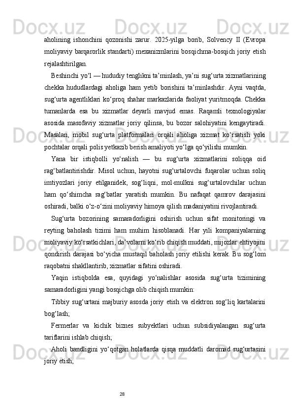 28aholining   ishonchini   qozonishi   zarur.   2025-yilga   borib,   Solvency   II   (Evropa
moliyaviy barqarorlik standarti) mexanizmlarini bosqichma-bosqich joriy etish
rejalashtirilgan.
Beshinchi yo‘l — hududiy tenglikni ta’minlash, ya’ni sug‘urta xizmatlarining
chekka   hududlardagi   aholiga   ham   yetib   borishini   ta’minlashdir.   Ayni   vaqtda,
sug‘urta agentliklari ko‘proq shahar  markazlarida faoliyat yuritmoqda. Chekka
tumanlarda   esa   bu   xizmatlar   deyarli   mavjud   emas.   Raqamli   texnologiyalar
asosida   masofaviy   xizmatlar   joriy   qilinsa,   bu   bozor   salohiyatini   kengaytiradi.
Masalan,   mobil   sug‘urta   platformalari   orqali   aholiga   xizmat   ko‘rsatish   yoki
pochtalar orqali polis yetkazib berish amaliyoti yo‘lga qo‘yilishi mumkin.
Yana   bir   istiqbolli   yo‘nalish   —   bu   sug‘urta   xizmatlarini   soliqqa   oid
rag‘batlantirishdir.   Misol   uchun,   hayotni   sug‘urtalovchi   fuqarolar   uchun   soliq
imtiyozlari   joriy   etilganidek,   sog‘liqni,   mol-mulkni   sug‘urtalovchilar   uchun
ham   qo‘shimcha   rag‘batlar   yaratish   mumkin.   Bu   nafaqat   qamrov   darajasini
oshiradi, balki o‘z-o‘zini moliyaviy himoya qilish madaniyatini rivojlantiradi.
Sug‘urta   bozorining   samaradorligini   oshirish   uchun   sifat   monitoringi   va
reyting   baholash   tizimi   ham   muhim   hisoblanadi.   Har   yili   kompaniyalarning
moliyaviy ko‘rsatkichlari, da’volarni ko‘rib chiqish muddati, mijozlar ehtiyojini
qondirish   darajasi  bo‘yicha  mustaqil  baholash  joriy  etilishi   kerak.   Bu  sog‘lom
raqobatni shakllantirib, xizmatlar sifatini oshiradi.
Yaqin   istiqbolda   esa,   quyidagi   yo‘nalishlar   asosida   sug‘urta   tizimining
samaradorligini yangi bosqichga olib chiqish mumkin:
Tibbiy   sug‘urtani   majburiy   asosda   joriy   etish   va  elektron  sog‘liq   kartalarini
bog‘lash;
Fermerlar   va   kichik   biznes   subyektlari   uchun   subsidiyalangan   sug‘urta
tariflarini ishlab chiqish;
Aholi   bandligini   yo‘qotgan   holatlarda   qisqa   muddatli   daromad   sug‘urtasini
joriy etish; 