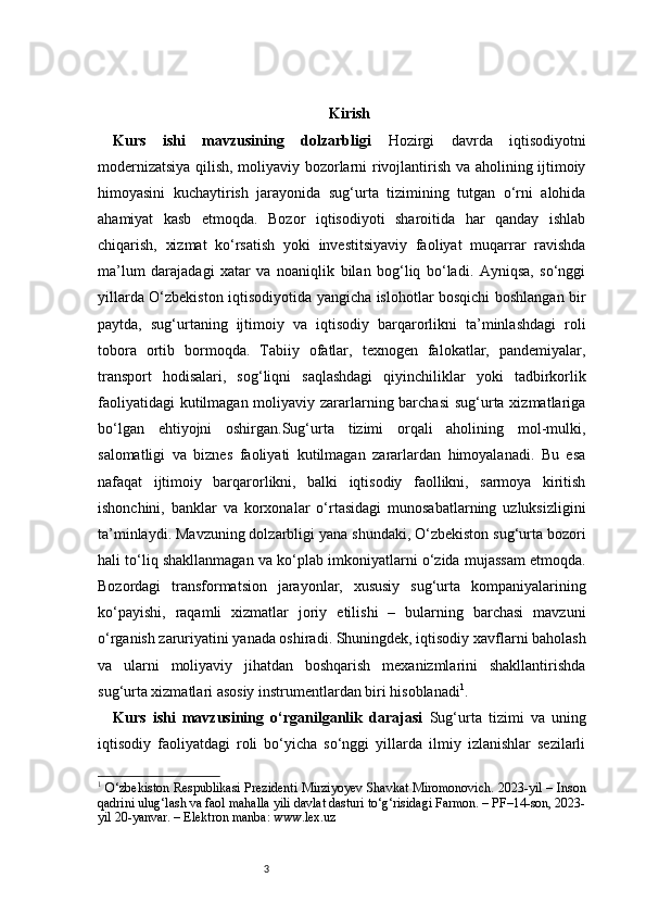 3 Kirish
Kurs   ishi   mavzusining   dolzarbligi   Hozirgi   davrda   iqtisodiyotni
modernizatsiya qilish, moliyaviy bozorlarni rivojlantirish va aholining ijtimoiy
himoyasini   kuchaytirish   jarayonida   sug‘urta   tizimining   tutgan   o‘rni   alohida
ahamiyat   kasb   etmoqda.   Bozor   iqtisodiyoti   sharoitida   har   qanday   ishlab
chiqarish,   xizmat   ko‘rsatish   yoki   investitsiyaviy   faoliyat   muqarrar   ravishda
ma’lum   darajadagi   xatar   va   noaniqlik   bilan   bog‘liq   bo‘ladi.   Ayniqsa,   so‘nggi
yillarda O‘zbekiston iqtisodiyotida yangicha islohotlar bosqichi boshlangan bir
paytda,   sug‘urtaning   ijtimoiy   va   iqtisodiy   barqarorlikni   ta’minlashdagi   roli
tobora   ortib   bormoqda.   Tabiiy   ofatlar,   texnogen   falokatlar,   pandemiyalar,
transport   hodisalari,   sog‘liqni   saqlashdagi   qiyinchiliklar   yoki   tadbirkorlik
faoliyatidagi  kutilmagan moliyaviy zararlarning barchasi  sug‘urta xizmatlariga
bo‘lgan   ehtiyojni   oshirgan.Sug‘urta   tizimi   orqali   aholining   mol-mulki,
salomatligi   va   biznes   faoliyati   kutilmagan   zararlardan   himoyalanadi.   Bu   esa
nafaqat   ijtimoiy   barqarorlikni,   balki   iqtisodiy   faollikni,   sarmoya   kiritish
ishonchini,   banklar   va   korxonalar   o‘rtasidagi   munosabatlarning   uzluksizligini
ta’minlaydi. Mavzuning dolzarbligi yana shundaki, O‘zbekiston sug‘urta bozori
hali to‘liq shakllanmagan va ko‘plab imkoniyatlarni o‘zida mujassam etmoqda.
Bozordagi   transformatsion   jarayonlar,   xususiy   sug‘urta   kompaniyalarining
ko‘payishi,   raqamli   xizmatlar   joriy   etilishi   –   bularning   barchasi   mavzuni
o‘rganish zaruriyatini yanada oshiradi. Shuningdek, iqtisodiy xavflarni baholash
va   ularni   moliyaviy   jihatdan   boshqarish   mexanizmlarini   shakllantirishda
sug‘urta xizmatlari asosiy instrumentlardan biri hisoblanadi 1
.
Kurs   ishi   mavzusining   o‘rganilganlik   darajasi   Sug‘urta   tizimi   va   uning
iqtisodiy   faoliyatdagi   roli   bo‘yicha   so‘nggi   yillarda   ilmiy   izlanishlar   sezilarli
1
  O‘zbekiston Respublikasi Prezidenti Mirziyoyev Shavkat Miromonovich. 2023-yil – Inson
qadrini ulug‘lash va faol mahalla yili davlat dasturi to‘g‘risidagi Farmon. – PF–14-son, 2023-
yil 20-yanvar. – Elektron manba: www.lex.uz 