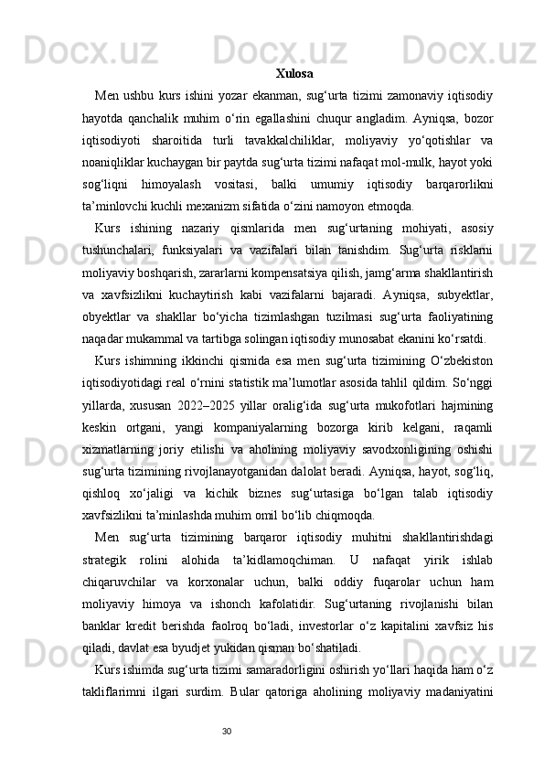 30 Xulosa
Men   ushbu   kurs   ishini   yozar   ekanman,   sug‘urta   tizimi   zamonaviy   iqtisodiy
hayotda   qanchalik   muhim   o‘rin   egallashini   chuqur   angladim.   Ayniqsa,   bozor
iqtisodiyoti   sharoitida   turli   tavakkalchiliklar,   moliyaviy   yo‘qotishlar   va
noaniqliklar kuchaygan bir paytda sug‘urta tizimi nafaqat mol-mulk, hayot yoki
sog‘liqni   himoyalash   vositasi,   balki   umumiy   iqtisodiy   barqarorlikni
ta’minlovchi kuchli mexanizm sifatida o‘zini namoyon etmoqda.
Kurs   ishining   nazariy   qismlarida   men   sug‘urtaning   mohiyati,   asosiy
tushunchalari,   funksiyalari   va   vazifalari   bilan   tanishdim.   Sug‘urta   risklarni
moliyaviy boshqarish, zararlarni kompensatsiya qilish, jamg‘arma shakllantirish
va   xavfsizlikni   kuchaytirish   kabi   vazifalarni   bajaradi.   Ayniqsa,   subyektlar,
obyektlar   va   shakllar   bo‘yicha   tizimlashgan   tuzilmasi   sug‘urta   faoliyatining
naqadar mukammal va tartibga solingan iqtisodiy munosabat ekanini ko‘rsatdi.
Kurs   ishimning   ikkinchi   qismida   esa   men   sug‘urta   tizimining   O‘zbekiston
iqtisodiyotidagi real o‘rnini statistik ma’lumotlar asosida tahlil qildim. So‘nggi
yillarda,   xususan   2022–2025   yillar   oralig‘ida   sug‘urta   mukofotlari   hajmining
keskin   ortgani,   yangi   kompaniyalarning   bozorga   kirib   kelgani,   raqamli
xizmatlarning   joriy   etilishi   va   aholining   moliyaviy   savodxonligining   oshishi
sug‘urta tizimining rivojlanayotganidan dalolat beradi. Ayniqsa, hayot, sog‘liq,
qishloq   xo‘jaligi   va   kichik   biznes   sug‘urtasiga   bo‘lgan   talab   iqtisodiy
xavfsizlikni ta’minlashda muhim omil bo‘lib chiqmoqda.
Men   sug‘urta   tizimining   barqaror   iqtisodiy   muhitni   shakllantirishdagi
strategik   rolini   alohida   ta’kidlamoqchiman.   U   nafaqat   yirik   ishlab
chiqaruvchilar   va   korxonalar   uchun,   balki   oddiy   fuqarolar   uchun   ham
moliyaviy   himoya   va   ishonch   kafolatidir.   Sug‘urtaning   rivojlanishi   bilan
banklar   kredit   berishda   faolroq   bo‘ladi,   investorlar   o‘z   kapitalini   xavfsiz   his
qiladi, davlat esa byudjet yukidan qisman bo‘shatiladi.
Kurs ishimda sug‘urta tizimi samaradorligini oshirish yo‘llari haqida ham o‘z
takliflarimni   ilgari   surdim.   Bular   qatoriga   aholining   moliyaviy   madaniyatini 