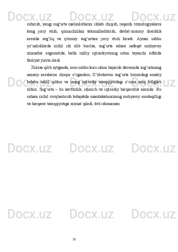 31oshirish, yangi sug‘urta mahsulotlarini ishlab chiqish, raqamli texnologiyalarni
keng   joriy   etish,   qonunchilikni   takomillashtirish,   davlat-xususiy   sheriklik
asosida   sog‘liq   va   ijtimoiy   sug‘urtani   joriy   etish   kiradi.   Aynan   ushbu
yo‘nalishlarda   izchil   ish   olib   borilsa,   sug‘urta   sohasi   nafaqat   moliyaviy
xizmatlar   segmentida,   balki   milliy   iqtisodiyotning   ustun   tayanchi   sifatida
faoliyat yurita oladi.
Xulosa qilib aytganda, men ushbu kurs ishini bajarish davomida sug‘urtaning
nazariy   asoslarini   chuqur   o‘rgandim,   O‘zbekiston   sug‘urta   bozoridagi   amaliy
holatni   tahlil   qildim   va   uning   iqtisodiy   taraqqiyotdagi   o‘rnini   aniq   belgilab
oldim.   Sug‘urta   –   bu   xavfsizlik,   ishonch   va   iqtisodiy   barqarorlik   asosidir.   Bu
sohani izchil rivojlantirish kelajakda mamlakatimizning moliyaviy mustaqilligi
va barqaror taraqqiyotiga xizmat qiladi, deb ishonaman. 