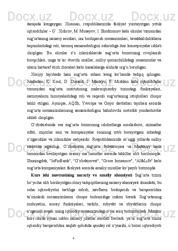 4darajada   kengaygan.   Xususan,   respublikamizda   faoliyat   yuritayotgan   yetuk
iqtisodchilar – G‘. Xidirov, M. Musayev, I. Shodmonov kabi olimlar tomonidan
sug‘urtaning nazariy asoslari, uni boshqarish mexanizmlari, tavakkalchiliklarni
taqsimlashdagi roli, tarmoq samaradorligini oshirishga doir konsepsiyalar ishlab
chiqilgan.   Bu   olimlar   o‘z   izlanishlarida   sug‘urta   bozorining   rivojlanish
bosqichlari, unga ta’sir etuvchi omillar, milliy qonunchilikdagi muammolar va
ularni bartaraf etish choralari kabi masalalarga alohida urg‘u berishgan.
Xorijiy   tajribada   ham   sug‘urta   sohasi   keng   ko‘lamda   tadqiq   qilingan.
Jumladan,   K.   Koul,   D.   Durand,   J.   Mankyu,   F.   Mishkin   kabi   iqtisodchilar
tomonidan   sug‘urta   institutining   makroiqtisodiy   tizimdagi   funksiyalari,
sarmoyalarni   himoyalashdagi   roli   va   raqamli   sug‘urtaning   istiqbollari   chuqur
tahlil   etilgan.   Ayniqsa,   AQSh,   Yevropa   va   Osiyo   davlatlari   tajribasi   asosida
sug‘urta   mexanizmlarining   samaradorligini   baholovchi   metodik   yondashuvlar
ishlab chiqilgan.
O‘zbekistonda   esa   sug‘urta   bozorining   islohotlarga   moslashuvi,   xizmatlar
sifati,   mijozlar   soni   va   kompaniyalar   sonining   ortib   borayotgani   sohadagi
o‘zgarishlar   va   izlanishlar   natijasidir.   Respublikamizda   so‘nggi   yillarda   milliy
statistika   agentligi,   O‘zbekiston   sug‘urta   federatsiyasi   va   Markaziy   bank
tomonidan   berilayotgan   rasmiy   ma’lumotlar   asosida   tahlillar   olib   borilmoqda.
Shuningdek, "InFinBank",  "O‘zbekinvest",  "Gross  Insurance",  "AlfaLife" kabi
sug‘urta kompaniyalari faoliyati asosida amaliy misollar ko‘payib bormoqda.
Kurs   ishi   mavzusining   nazariy   va   amaliy   ahamiyati   Sug‘urta   tizimi
bo‘yicha olib borilayotgan ilmiy tadqiqotlarning nazariy ahamiyati shundaki, bu
soha   iqtisodiyotni   tartibga   solish,   xavflarni   boshqarish   va   barqarorlikni
ta’minlash   mexanizmlarini   chuqur   tushunishga   imkon   beradi.   Sug‘urtaning
mohiyatini,   asosiy   funksiyalari,   tarkibi,   subyekt   va   obyektlarini   chuqur
o‘rganish orqali uning iqtisodiy mexanizmdagi o‘rni aniq tushuntiriladi. Mazkur
kurs  ishida  aynan  ushbu  nazariy  jihatlar   asoslab   beriladi:   ya’ni   sug‘urta  tizimi
iqtisodiy barqarorlikni saqlab qolishda qanday rol o‘ynashi, u bozor iqtisodiyoti 
