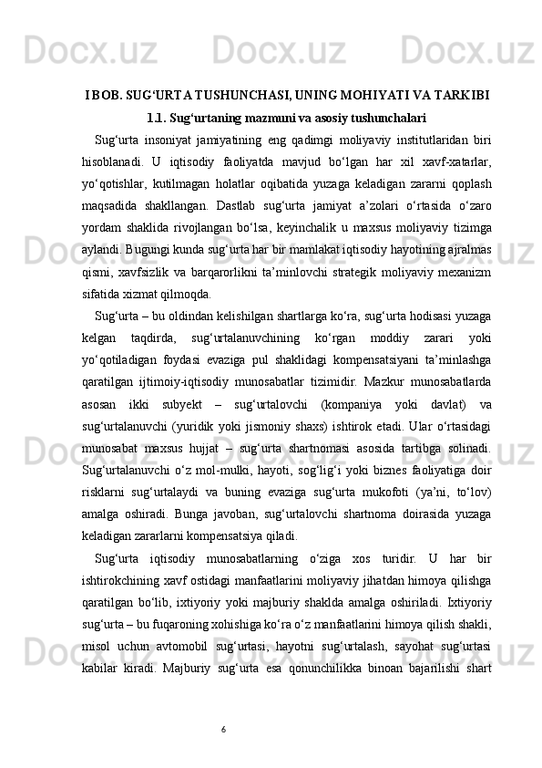 6I BOB. SUG‘URTA TUSHUNCHASI, UNING MOHIYATI VA TARKIBI
1.1. Sug‘urtaning mazmuni va asosiy tushunchalari
Sug‘urta   insoniyat   jamiyatining   eng   qadimgi   moliyaviy   institutlaridan   biri
hisoblanadi.   U   iqtisodiy   faoliyatda   mavjud   bo‘lgan   har   xil   xavf-xatarlar,
yo‘qotishlar,   kutilmagan   holatlar   oqibatida   yuzaga   keladigan   zararni   qoplash
maqsadida   shakllangan.   Dastlab   sug‘urta   jamiyat   a’zolari   o‘rtasida   o‘zaro
yordam   shaklida   rivojlangan   bo‘lsa,   keyinchalik   u   maxsus   moliyaviy   tizimga
aylandi. Bugungi kunda sug‘urta har bir mamlakat iqtisodiy hayotining ajralmas
qismi,   xavfsizlik   va   barqarorlikni   ta’minlovchi   strategik   moliyaviy   mexanizm
sifatida xizmat qilmoqda.
Sug‘urta – bu oldindan kelishilgan shartlarga ko‘ra, sug‘urta hodisasi yuzaga
kelgan   taqdirda,   sug‘urtalanuvchining   ko‘rgan   moddiy   zarari   yoki
yo‘qotiladigan   foydasi   evaziga   pul   shaklidagi   kompensatsiyani   ta’minlashga
qaratilgan   ijtimoiy-iqtisodiy   munosabatlar   tizimidir.   Mazkur   munosabatlarda
asosan   ikki   subyekt   –   sug‘urtalovchi   (kompaniya   yoki   davlat)   va
sug‘urtalanuvchi   (yuridik   yoki   jismoniy   shaxs)   ishtirok   etadi.   Ular   o‘rtasidagi
munosabat   maxsus   hujjat   –   sug‘urta   shartnomasi   asosida   tartibga   solinadi.
Sug‘urtalanuvchi   o‘z   mol-mulki,   hayoti,   sog‘lig‘i   yoki   biznes   faoliyatiga   doir
risklarni   sug‘urtalaydi   va   buning   evaziga   sug‘urta   mukofoti   (ya’ni,   to‘lov)
amalga   oshiradi.   Bunga   javoban,   sug‘urtalovchi   shartnoma   doirasida   yuzaga
keladigan zararlarni kompensatsiya qiladi.
Sug‘urta   iqtisodiy   munosabatlarning   o‘ziga   xos   turidir.   U   har   bir
ishtirokchining xavf ostidagi  manfaatlarini moliyaviy jihatdan himoya qilishga
qaratilgan   bo‘lib,   ixtiyoriy   yoki   majburiy   shaklda   amalga   oshiriladi.   Ixtiyoriy
sug‘urta – bu fuqaroning xohishiga ko‘ra o‘z manfaatlarini himoya qilish shakli,
misol   uchun   avtomobil   sug‘urtasi,   hayotni   sug‘urtalash,   sayohat   sug‘urtasi
kabilar   kiradi.   Majburiy   sug‘urta   esa   qonunchilikka   binoan   bajarilishi   shart 
