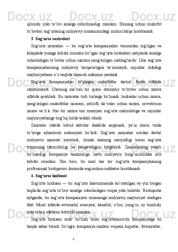 9qilinishi   yoki   to‘lov   amalga   oshirilmasligi   mumkin.   Shuning   uchun   mukofot
to‘lovlari sug‘urtaning moliyaviy mexanizmidagi muhim halqa hisoblanadi.
3. Sug‘urta zaxiralari 
Sug‘urta   zaxiralari   —   bu   sug‘urta   kompaniyalari   tomonidan   yig‘ilgan   va
kelajakda yuzaga kelishi mumkin bo‘lgan sug‘urta hodisalari natijasida amalga
oshiriladigan to‘lovlar uchun maxsus jamg‘arilgan mablag‘lardir. Ular sug‘urta
kompaniyalarining   moliyaviy   barqarorligini   ta’minlaydi,   mijozlar   oldidagi
majburiyatlarni o‘z vaqtida bajarish imkonini yaratadi.
Sug‘urta   kompaniyalari   to‘plagan   mukofotlar   darhol   foyda   sifatida
ishlatilmaydi.   Ularning   ma’lum   bir   qismi   ehtimoliy   to‘lovlar   uchun   zaxira
sifatida  ajratiladi.   Bu   zaxiralar   turli   turlarga  bo‘linadi:   hodisalar   uchun   zaxira,
jamg‘arilgan   mukofotlar   zaxirasi,   ixtilofli   da’volar   uchun   zaxira,   investitsion
zaxira   va   h.k.   Har   bir   zaxira   turi   muayyan   sug‘urta   mahsulotiga   va   mijozlar
majburiyatlariga bog‘liq holda tashkil etiladi.
Zaxiralar   odatda   likvid   aktivlar   shaklida   saqlanadi,   ya’ni   ularni   tezda
to‘lovga   aylantirish   imkoniyati   bo‘ladi.   Sug‘urta   zaxiralari   ustidan   davlat
moliyaviy   nazorati   yuritiladi,   chunki   ularning   mavjudligi   butun   sug‘urta
tizimining   ishonchliligi   va   barqarorligini   belgilaydi.   Zaxiralarning   yetarli
bo‘lmasligi   kompaniya   tanazzuliga,   hatto   moliyaviy   buzg‘unchilikka   olib
kelishi   mumkin.   Shu   bois,   bu   omil   har   bir   sug‘urta   kompaniyasining
professional boshqaruvi doirasida eng muhim indikator hisoblanadi.
4. Sug‘urta hodisasi 
Sug‘urta   hodisasi   —   bu   sug‘urta   shartnomasida   ko‘rsatilgan   va   yuz   bergan
taqdirda   sug‘urta  to‘lovi   amalga   oshiriladigan   voqea  yoki   holatdir.   Boshqacha
aytganda,   bu   sug‘urta   kompaniyasi   zimmasiga   moliyaviy   majburiyat   oladigan
fakt.   Misol   sifatida   avtomobil   avariyasi,   kasallik,   o‘lim,   yong‘in,   uy   buzilishi
yoki tabiiy ofatlarni keltirish mumkin.
Sug‘urta   hodisasi   sodir   bo‘lishi   bilan   sug‘urtalanuvchi   kompaniyaga   bu
haqda xabar beradi. So‘ngra, kompaniya mazkur voqeani hujjatlar, fotosuratlar, 