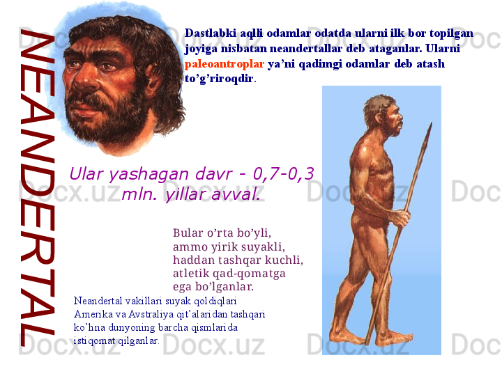 Dastlabki aqlli odamlar odatda ularni ilk bor topilgan 
joyiga nisbatan neandertallar deb ataganlar. Ularni 
paleoantroplar  ya’ni qadimgi odamlar deb atash 
to’g’riroqdir .
Bular  o’r ta bo’yli, 
ammo yir ik  suyak li, 
haddan t ashqar  kuchli, 
atlet ik  qad-qomat ga 
ega bo’lganlar.
Neandertal vakillari suyak qoldiqlari 
Amerika va Avstraliya qit’alaridan tashqari 
ko’hna dunyoning barcha qismlarida 
istiqomat qilganlar.Ular yashagan davr -  0,7-0,3 
mln. yillar avval. 