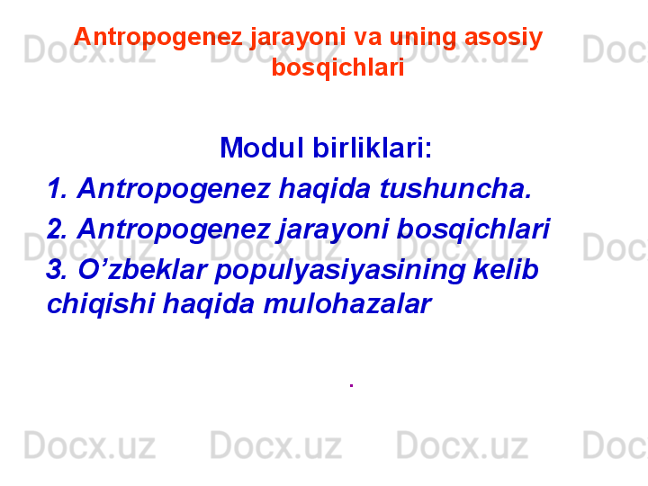 Antropogenez jarayoni va uning asosiy 
bosqichlari
Modul birliklari:
1.   Antropogenez haqida tushuncha.
2.   Antropogenez jarayoni bosqichlari
3.  O’zbeklar populyasiyasining kelib 
chiqishi haqida muloh а zalar
.  