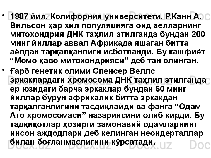 •
1987 йил. Колифорния университети. Р.Канн А. 
Вильсон ҳар хил популяцияга оид аёлларнинг 
митохондрия ДНК таҳлил этилганда бундан 200 
минг йиллар аввал Африкада яшаган битта 
аёлдан тарқалқанлиги исботланди. Бу кашфиёт 
“Момо ҳаво митохондрияси” деб тан олинган.
•
Ғарб генетик олими Спенсер Веллс 
эркаклардаги хромосома ДНК таҳлил этилганда 
ер юзидаги барча эркаклар бундан 60 минг  
йиллар бурун африкалик битта эркакдан 
тарқалганлигини тасдиқлайди ва фанга “Одам 
Ато хромосомаси” назариясини олиб кирди. Бу 
тадқиқотлар ҳозирги замонавий одамларнинг 
инсон аждодлари деб келинган неондерталлар 
билан боғланмаслигини кўрсатади. 