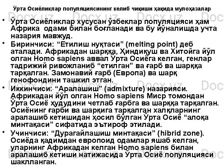 Ўрта Осиёликлар популяциясининг келиб чиқиши ҳақида мулоҳазалар
•
Ўрта Осиёликлар хусусан ўзбеклар популяцияси ҳам 
Африка  одами билан боғланади ва бу йўналишда учта 
назария мавжуд. 
•
Биринчиси: “Етилиш нуқтаси” (melting point) деб 
аталади. Африкадан шарққа, Ҳиндиқуш ва Хитойга йўл 
олган Homo sapiens аввал Ўрта Осиёга келган, генлар 
тадрижий ривожланиб “етилган” ва ғарб ва шарққа 
тарқалган. Замонавий ғарб (Европа) ва шарқ 
генофондини ташкил этган.
•
Иккинчиси: “Аралашиш” (admixture) назарияси. 
Африкадан йўл олган Homo sapiens Миср томондан 
Ўрта Осиё ҳудудини четлаб ғарбга ва шарққа тарқалган. 
Осиёнинг ғарби ва шарқига тарқалган халқларнинг 
аралашиб кетишидан ҳосил бўлган Ўрта Осиё “алоқа 
минтақаси” сифатида эътироф этилади.
•
Учинчиси: “Дурагайлашиш минтақаси” ( hibrid zone ). 
Осиёда қадимдан европоид одамлар яшаб келган, 
уларнинг Африкадан келган Homo sapiens билан 
аралашиб кетиши натижасида Ўрта Осиё популяцияси 
шаклланган.