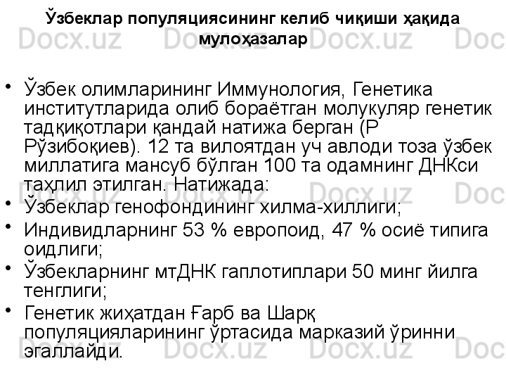 Ў збек лар популяциясининг келиб чиқиши ҳақида 
мулоҳазалар
•
Ўзбек олимларининг Иммунология, Генетика 
институтларида олиб бораётган молукуляр генетик 
тадқиқотлари қандай натижа берган (Р 
Рўзибоқиев). 12 та вилоятдан уч авлоди тоза ўзбек 
миллатига мансуб бўлган 100 та одамнинг ДНКси 
таҳлил этилган. Натижада:
•
Ўзбеклар генофондининг хилма-хиллиги;
•
Индивидларнинг 53 % европоид, 47 % осиё типига 
оидлиги;
•
Ўзбекларнинг мтДНК гаплотиплари 50 минг йилга 
тенглиги;
•
Генетик жиҳатдан Ғарб ва Шарқ 
популяцияларининг ўртасида марказий ўринни 
эгаллайди.
