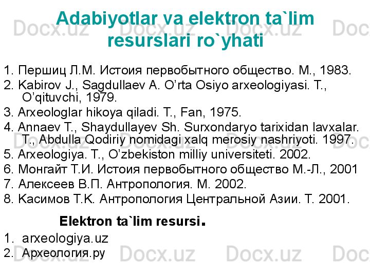 Adabiyotlar va elektron ta`lim 
resurslari ro`yhati
1.  Першиц Л.М. Истоия первобытного обществ o. M., 1983.
2. Kabirov J., Sagdullaev A. O’rta Osiyo arxeologiyasi. T., 
O’qituvchi, 1979.
3. Arxeologlar hikoya qiladi. T., Fan, 1975.
4. Annaev T., Shaydullayev Sh. Surxondaryo tarixidan lavxalar. 
T., Abdulla Qodiriy nomidagi xalq merosiy nashriyoti. 1997.
5. Arxeologiya. T., O’zbekiston milliy universiteti. 2002.
6. Mo нгайт  T. И .  Истоия первобытного обществ o M.- Л ., 2001
7.  Алексеев   В . П . A нтропология . M. 2002. 
8. Ka симов  T.K.  Антропология Центральной  A зии . T. 2001.
  Elektron ta`lim resursi .
1. arxeologiya.uz
2. Археология.ру 