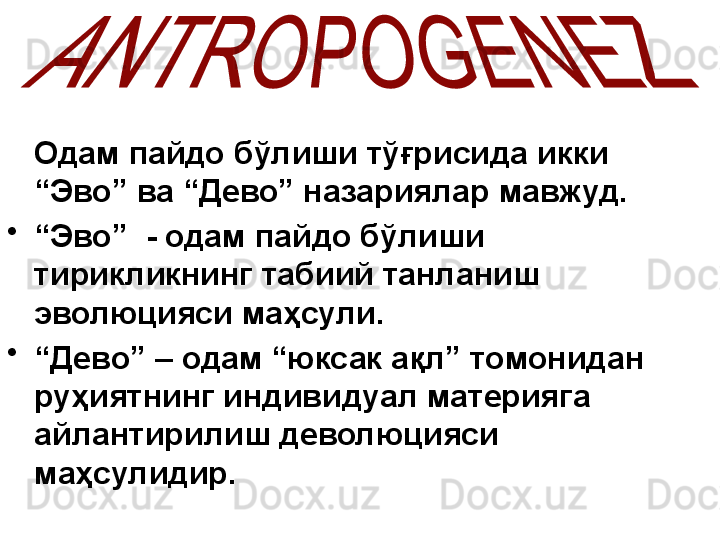     Одам пайдо бўлиши тўғрисида икки 
“Эво” ва “Дево” назариялар мавжуд.
•
“ Эво”  - одам пайдо бўлиши 
тирикликнинг табиий танланиш 
эволюцияси маҳсули.
•
“ Дево” – одам “юксак ақл” томонидан 
руҳиятнинг индивидуал материяга 
айлантирилиш  д еволюцияси 
маҳсулидир. 