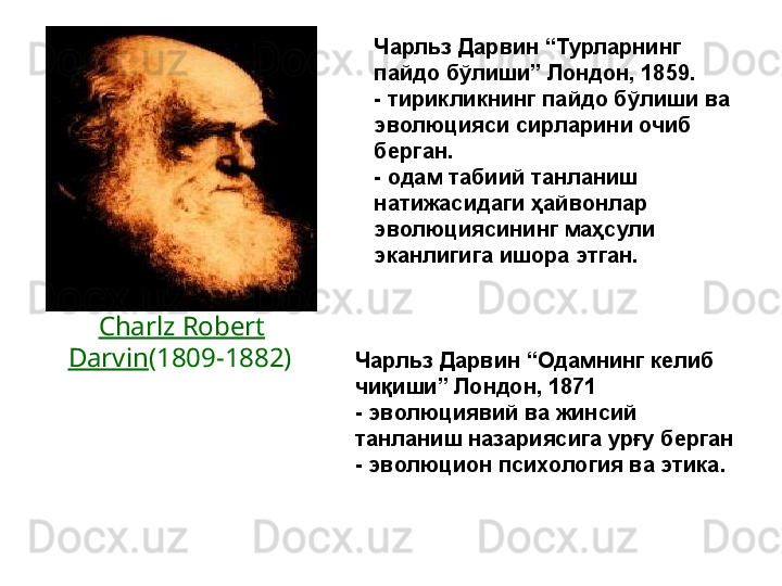 Чарльз Дарвин “Турларнинг 
пайдо бўлиши” Лондон, 1859.
- тирикликнинг пайдо бўлиши ва 
эволюцияси сирларини очиб 
берган.
- одам табиий танланиш 
натижасидаги ҳайвонлар 
эволюциясининг маҳсули 
эканлигига ишора этган.  
Charlz Robert 
Darvin (1809-1882)  
Чарльз Дарвин “Одамнинг келиб 
чиқиши” Лондон,   1871
- эволюциявий ва жинсий 
танланиш назариясига урғу берган
- эволюцион психология ва этика. 