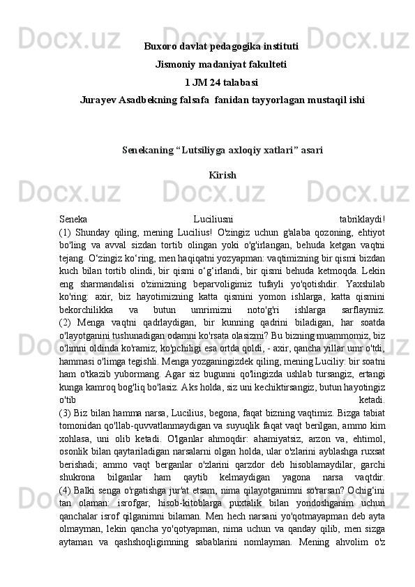 Buxoro davlat pedagogika instituti 
Jismoniy madaniyat fakulteti 
1 JM 24 talabasi 
Jurayev Asadbekning falsafa  fanidan tayyorlagan mustaqil ishi
Senekaning “Lutsiliyga axloqiy xatlari” asari
Kirish
Seneka   Luciliusni   tabriklaydi!
(1)   Shunday   qiling,   mening   Lucilius!   O'zingiz   uchun   g'alaba   qozoning,   ehtiyot
bo'ling   va   avval   sizdan   tortib   olingan   yoki   o'g'irlangan,   behuda   ketgan   vaqtni
tejang. O‘zingiz ko‘ring, men haqiqatni yozyapman: vaqtimizning bir qismi bizdan
kuch   bilan   tortib   olindi,   bir   qismi   o‘g‘irlandi,   bir   qismi   behuda   ketmoqda.   Lekin
eng   sharmandalisi   o'zimizning   beparvoligimiz   tufayli   yo'qotishdir.   Yaxshilab
ko'ring:   axir,   biz   hayotimizning   katta   qismini   yomon   ishlarga,   katta   qismini
bekorchilikka   va   butun   umrimizni   noto'g'ri   ishlarga   sarflaymiz.
(2)   Menga   vaqtni   qadrlaydigan,   bir   kunning   qadrini   biladigan,   har   soatda
o'layotganini tushunadigan odamni ko'rsata olasizmi? Bu bizning muammomiz, biz
o'limni oldinda ko'ramiz; ko'pchiligi esa ortda qoldi, - axir, qancha yillar umr o'tdi,
hammasi o'limga tegishli. Menga yozganingizdek qiling, mening Luciliy: bir soatni
ham   o'tkazib   yubormang.   Agar   siz   bugunni   qo'lingizda   ushlab   tursangiz,   ertangi
kunga kamroq bog'liq bo'lasiz. Aks holda, siz uni kechiktirsangiz, butun hayotingiz
o'tib   ketadi.
(3) Biz bilan hamma narsa, Lucilius, begona, faqat bizning vaqtimiz. Bizga tabiat
tomonidan qo'llab-quvvatlanmaydigan va suyuqlik faqat vaqt berilgan, ammo kim
xohlasa,   uni   olib   ketadi.   O'lganlar   ahmoqdir:   ahamiyatsiz,   arzon   va,   ehtimol,
osonlik bilan qaytariladigan narsalarni olgan holda, ular o'zlarini ayblashga ruxsat
berishadi;   ammo   vaqt   berganlar   o'zlarini   qarzdor   deb   hisoblamaydilar,   garchi
shukrona   bilganlar   ham   qaytib   kelmaydigan   yagona   narsa   vaqtdir.
(4) Balki senga o'rgatishga jur'at etsam, nima qilayotganimni so'rarsan? Ochig‘ini
tan   olaman:   isrofgar,   hisob-kitoblarga   puxtalik   bilan   yondoshganim   uchun
qanchalar   isrof   qilganimni   bilaman.   Men   hech   narsani   yo'qotmayapman   deb   ayta
olmayman,   lekin   qancha   yo'qotyapman,   nima   uchun   va   qanday   qilib,   men   sizga
aytaman   va   qashshoqligimning   sabablarini   nomlayman.   Mening   ahvolim   o'z 