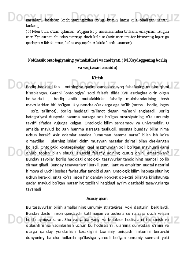 narsalarni   boshdan   kechirganingizdan   so'ng,   bugun   hazm   qila   oladigan   narsani
tanlang.
(5) Men buni o'zim qilaman: o'qigan ko'p narsalarimdan bittasini eslayman. Bugun
men Epikurdan shunday narsaga duch keldim (axir men tez-tez birovning lageriga
qochqin sifatida emas, balki ayg'oqchi sifatida borib turaman)
Noklassik ontologiyaning yo’nalishlari va mohiyati ( M.Xaydeggening borliq
va vaqt asari asosida)
Kirish
Borliq   haqidagi   fan   –   ontologiya   qadim   zamonlardayoq   falsafaning   muhim   qismi
hisoblangan.   Garchi   "ontologiya"   so'zi   falsafa   tilida   XVII   asrdagina   o'rin   olgan
bo'lsa-da1   ,   borliq   antik   mutafakkirlar   falsafiy   mulohazalarining   bosh
mavzularidan biri bo'lgan. U yunoncha o'zaklarga ega bo'lib (ontos – borliq, logos
–   so'z,   ta'limot),   borliq   haqidagi   ta'limot   degan   ma'noni   anglatadi.   Borliq
kategoriyasi   dunyoda   hamma   narsaga   xos   bo'lgan   xususiyatning   o'ta   umumiy
tavsifi   sifatida   vujudga   kelgan.   Ontologik   bilim   serqamrov   va   universaldir.   U
amalda   mavjud   bo'lgan   hamma   narsaga   taalluqli.   Insonga   bunday   bilim   nima
uchun   kerak?   Axir   odamlar   amalda   "umuman   hamma   narsa"   bilan   ish   ko'ra
olmaydilar   –   ularning   ishlari   doim   muayyan   narsalar   doirasi   bilan   cheklangan
bo'ladi.   Ontologik   kontsepsiyalar   Real   mazmundan   xoli   bo'lgan   mavhumliklarni
o'ylab   topish   bilan   shug'ullanuvchi   falsafiy   aqlning   quruq   o'yini   emasmikan?
Bunday   savollar   borliq   haqidagi   ontologik   tasavvurlar   tanqidining   manbai   bo'lib
xizmat qiladi. Bunday tasavvurlarni Berkli, yum, Kant va empirizm nuqtai nazarini
himoya qiluvchi boshqa faylasuflar tanqid qilgan. Ontologik bilim insonga shuning
uchun kerakki, unga ko'ra inson har qanday konkret ob'ektni bilishga kirishgunga
qadar   mavjud   bo'lgan   narsaning   tuzilishi   haqidagi   ayrim   dastlabki   tasavvurlarga
tayanadi
Asosiy qism:
Bu   tasavvurlar   bilish   amallarining   umumiy   strategiyasi   yoki   dasturini   belgilaydi.
Bunday   dastur   inson   qandaydir   kutilmagan   va   tushunarsiz   narsaga   duch   kelgan
holda   ayniqsa   zarur.   Shu   vaziyatda   yangi   va   betakror   hodisalarni   tushunish   va
o'zlashtirishga   yaqinlashish   uchun   bu   hodisalarni,   ularning   dunyodagi   o'rnini   va
ularga   qanday   yondashish   kerakligini   taxminiy   aniqlash   imkonini   beruvchi
dunyoning   barcha   hollarda   qo'llashga   yaroqli   bo'lgan   umumiy   sxemasi   yoki 