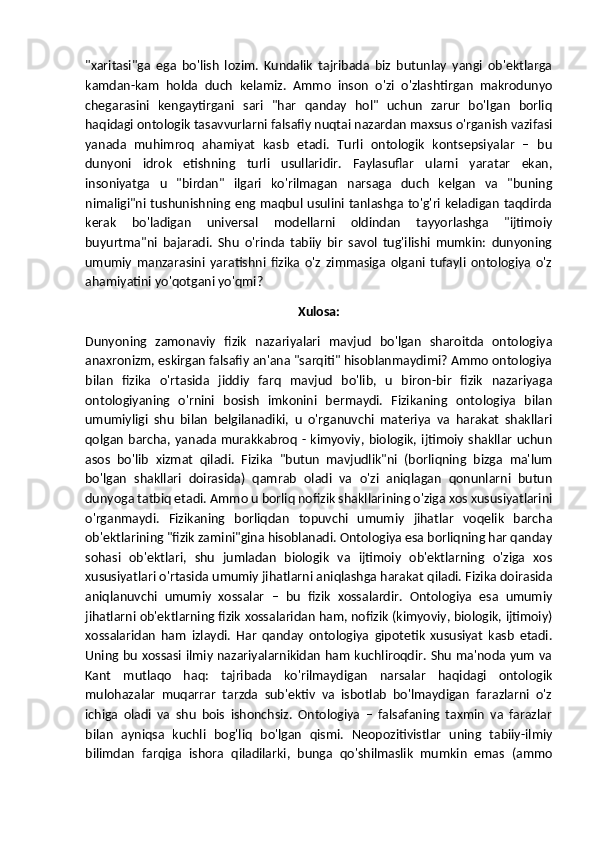 "xaritasi"ga   ega   bo'lish   lozim.   Kundalik   tajribada   biz   butunlay   yangi   ob'ektlarga
kamdan-kam   holda   duch   kelamiz.   Ammo   inson   o'zi   o'zlashtirgan   makrodunyo
chegarasini   kengaytirgani   sari   "har   qanday   hol"   uchun   zarur   bo'lgan   borliq
haqidagi ontologik tasavvurlarni falsafiy nuqtai nazardan maxsus o'rganish vazifasi
yanada   muhimroq   ahamiyat   kasb   etadi.   Turli   ontologik   kontsepsiyalar   –   bu
dunyoni   idrok   etishning   turli   usullaridir.   Faylasuflar   ularni   yaratar   ekan,
insoniyatga   u   "birdan"   ilgari   ko'rilmagan   narsaga   duch   kelgan   va   "buning
nimaligi"ni tushunishning eng maqbul usulini tanlashga to'g'ri keladigan taqdirda
kerak   bo'ladigan   universal   modellarni   oldindan   tayyorlashga   "ijtimoiy
buyurtma"ni   bajaradi.   Shu   o'rinda   tabiiy   bir   savol   tug'ilishi   mumkin:   dunyoning
umumiy   manzarasini   yaratishni   fizika   o'z   zimmasiga   olgani   tufayli   ontologiya   o'z
ahamiyatini yo'qotgani yo'qmi?
Xulosa:
Dunyoning   zamonaviy   fizik   nazariyalari   mavjud   bo'lgan   sharoitda   ontologiya
anaxronizm, eskirgan falsafiy an'ana "sarqiti" hisoblanmaydimi? Ammo ontologiya
bilan   fizika   o'rtasida   jiddiy   farq   mavjud   bo'lib,   u   biron-bir   fizik   nazariyaga
ontologiyaning   o'rnini   bosish   imkonini   bermaydi.   Fizikaning   ontologiya   bilan
umumiyligi   shu   bilan   belgilanadiki,   u   o'rganuvchi   materiya   va   harakat   shakllari
qolgan  barcha,  yanada murakkabroq  - kimyoviy,  biologik, ijtimoiy  shakllar   uchun
asos   bo'lib   xizmat   qiladi.   Fizika   "butun   mavjudlik"ni   (borliqning   bizga   ma'lum
bo'lgan   shakllari   doirasida)   qamrab   oladi   va   o'zi   aniqlagan   qonunlarni   butun
dunyoga tatbiq etadi. Ammo u borliq nofizik shakllarining o'ziga xos xususiyatlarini
o'rganmaydi.   Fizikaning   borliqdan   topuvchi   umumiy   jihatlar   voqelik   barcha
ob'ektlarining "fizik zamini"gina hisoblanadi. Ontologiya esa borliqning har qanday
sohasi   ob'ektlari,   shu   jumladan   biologik   va   ijtimoiy   ob'ektlarning   o'ziga   xos
xususiyatlari o'rtasida umumiy jihatlarni aniqlashga harakat qiladi. Fizika doirasida
aniqlanuvchi   umumiy   xossalar   –   bu   fizik   xossalardir.   Ontologiya   esa   umumiy
jihatlarni ob'ektlarning fizik xossalaridan ham, nofizik (kimyoviy, biologik, ijtimoiy)
xossalaridan   ham   izlaydi.   Har   qanday   ontologiya   gipotetik   xususiyat   kasb   etadi.
Uning bu xossasi ilmiy nazariyalarnikidan ham kuchliroqdir. Shu ma'noda yum va
Kant   mutlaqo   haq:   tajribada   ko'rilmaydigan   narsalar   haqidagi   ontologik
mulohazalar   muqarrar   tarzda   sub'ektiv   va   isbotlab   bo'lmaydigan   farazlarni   o'z
ichiga   oladi   va   shu   bois   ishonchsiz.   Ontologiya   –   falsafaning   taxmin   va   farazlar
bilan   ayniqsa   kuchli   bog'liq   bo'lgan   qismi.   Neopozitivistlar   uning   tabiiy-ilmiy
bilimdan   farqiga   ishora   qiladilarki,   bunga   qo'shilmaslik   mumkin   emas   (ammo 