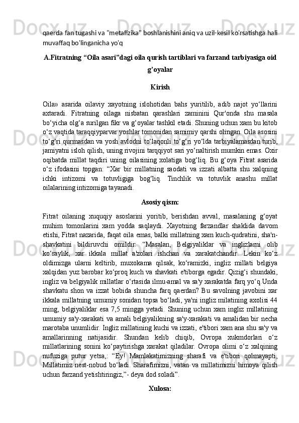 qaerda fan tugashi va "metafizika" boshlanishini aniq va uzil-kesil ko'rsatishga hali
muvaffaq bo'linganicha yo'q
A.Fitratning “Oila asari”dagi oila qurish tartiblari va farzand tarbiyasiga oid
g’oyalar
Kirish
Oila»   asarida   oilaviy   xayotning   islohotidan   bahs   yuritilib,   adib   najot   yo‘llarini
axtaradi.   Fitratning   oilaga   nisbatan   qarashlari   zaminini   Qur'onda   shu   masala
bo‘yicha olg‘a surilgan fikr va g‘oyalar tashkil etadi. Shuning uchun xam bu kitob
o‘z vaqtida taraqqiyparvar yoshlar tomonidan samimiy qarshi olingan. Oila asosini
to‘g‘ri qurmasdan va yosh avlodni to‘laqonli to‘g‘ri yo‘lda tarbiyalamasdan turib,
jamiyatni isloh qilish, uning rivojini tarqqiyot sari yo‘naltirish mumkin emas. Oxir
oqibatda   millat   taqdiri   uning   oilasining   xolatiga   bog‘liq.   Bu   g‘oya   Fitrat   asarida
o‘z   ifodasini   topgan:   “Xar   bir   millatning   saodati   va   izzati   albatta   shu   xalqning
ichki   intizomi   va   totuvligiga   bog‘liq.   Tinchlik   va   totuvlik   anashu   millat
oilalarining intizomiga tayanadi.
Asosiy qism:
Fitrat   oilaning   xuquqiy   asoslarini   yoritib,   berishdan   avval,   masalaning   g‘oyat
muhim   tomonlarini   xam   yodda   saqlaydi.   Xayotning   farzandlar   shaklida   davom
etishi, Fitrat nazarida, faqat oila emas, balki millatning xam kuch-qudratini, sha'n-
shavkatini   bildiruvchi   omildir:   “Masalan,   Belgiyaliklar   va   inglizlarni   olib
ko‘raylik,   xar   ikkala   millat   a'zolari   ishchan   va   xarakatchandir.   Lekin   ko‘z
oldimizga   ularni   keltirib,   muxokama   qilsak,   ko‘ramizki,   ingliz   millati   belgiya
xalqidan yuz barobar ko‘proq kuch va shavkati e'tiborga egadir. Qizig‘i shundaki,
ingliz va belgiyalik millatlar o‘rtasida ilmu-amal va sa'y xarakatda farq yo‘q.Unda
shavkatu   shon   va   izzat   bobida   shuncha   farq   qaerdan?   Bu   savolning   javobini   xar
ikkala millatning umumiy sonidan topsa bo‘ladi, ya'ni ingliz milatining axolisi 44
ming,   belgiyaliklar   esa   7,5   mingga   yetadi.   Shuning   uchun   xam   ingliz   millatining
umumiy sa'y-xarakati va amali belgiyalikning sa'y-xarakati va amalidan bir necha
marotaba unumlidir. Ingliz millatining kuchi va izzati, e'tibori xam ana shu sa'y va
amallarinning   natijasidir.   Shundan   kelib   chiqib,   Ovropa   xukmdorlari   o‘z
millatlarining   sonini   ko‘paytirishga   xarakat   qiladilar.   Ovropa   olimi   o‘z   xalqining
nufuziga   putur   yetsa,:   “Ey!   Mamlakatimizning   sharafi   va   e'tibori   qolmayapti,
Millatimiz   nest-nobud   bo‘ladi.   Sharafimizni,   vatan   va   millatimizni   himoya   qilish
uchun farzand yetishtiringiz,”- deya dod soladi”.
Xulosa: 
