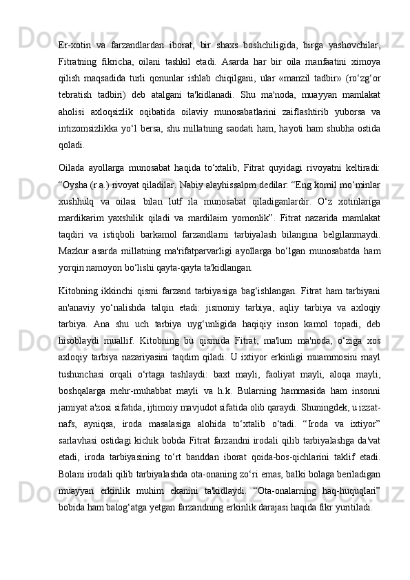 Er-xotin   va   farzandlardan   iborat,   bir   shaxs   boshchiligida,   birga   yashovchilar,
Fitratning   fikricha,   oilani   tashkil   etadi.   Asarda   har   bir   oila   manfaatini   ximoya
qilish   maqsadida   turli   qonunlar   ishlab   chiqilgani,   ular   «manzil   tadbir»   (ro‘zg‘or
tebratish   tadbiri)   deb   atalgani   ta'kidlanadi.   Shu   ma'noda,   muayyan   mamlakat
aholisi   axloqsizlik   oqibatida   oilaviy   munosabatlarini   zaiflashtirib   yuborsa   va
intizomsizlikka yo‘l  bersa,  shu  millatning saodati  ham, hayoti  ham  shubha  ostida
qoladi.
Oilada   ayollarga   munosabat   haqida   to‘xtalib,   Fitrat   quyidagi   rivoyatni   keltiradi:
“Oysha (r.a.) rivoyat qiladilar. Nabiy alayhissalom dedilar: “Eng komil mo‘minlar
xushhulq   va   oilasi   bilan   lutf   ila   munosabat   qiladiganlardir.   O‘z   xotinlariga
mardikarim   yaxshilik   qiladi   va   mardilaim   yomonlik”.   Fitrat   nazarida   mamlakat
taqdiri   va   istiqboli   barkamol   farzandlarni   tarbiyalash   bilangina   belgilanmaydi.
Mazkur   asarda   millatning   ma'rifatparvarligi   ayollarga   bo‘lgan   munosabatda   ham
yorqin namoyon bo‘lishi qayta-qayta ta'kidlangan.
Kitobning   ikkinchi   qismi   farzand   tarbiyasiga   bag‘ishlangan.   Fitrat   ham   tarbiyani
an'anaviy   yo‘nalishda   talqin   etadi:   jismoniy   tarbiya,   aqliy   tarbiya   va   axloqiy
tarbiya.   Ana   shu   uch   tarbiya   uyg‘unligida   haqiqiy   inson   kamol   topadi,   deb
hisoblaydi   muallif.   Kitobning   bu   qismida   Fitrat,   ma'lum   ma'noda,   o‘ziga   xos
axloqiy   tarbiya   nazariyasini   taqdim   qiladi.   U   ixtiyor   erkinligi   muammosini   mayl
tushunchasi   orqali   o‘rtaga   tashlaydi:   baxt   mayli,   faoliyat   mayli,   aloqa   mayli,
boshqalarga   mehr-muhabbat   mayli   va   h.k.   Bularning   hammasida   ham   insonni
jamiyat a'zosi sifatida, ijtimoiy mavjudot sifatida olib qaraydi. Shuningdek, u izzat-
nafs,   ayniqsa,   iroda   masalasiga   alohida   to‘xtalib   o‘tadi.   “Iroda   va   ixtiyor”
sarlavhasi   ostidagi  kichik  bobda  Fitrat   farzandni  irodali   qilib  tarbiyalashga   da'vat
etadi,   iroda   tarbiyasining   to‘rt   banddan   iborat   qoida-bos-qichlarini   taklif   etadi.
Bolani irodali qilib tarbiyalashda ota-onaning zo‘ri emas, balki bolaga beriladigan
muayyan   erkinlik   muhim   ekanini   ta'kidlaydi.   “Ota-onalarning   haq-huquqlari”
bobida ham balog‘atga yetgan farzandning erkinlik darajasi haqida fikr yuritiladi. 
